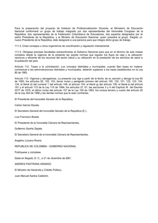 Para la preparación del proyecto de Estatuto de Profesionalización Docente, el Ministerio de Educación
Nacional conformará un grupo de trabajo integrado por dos representantes del Honorable Congreso de la
República, dos representantes de la Federación Colombiana de Educadores, dos expertos designados por el
señor Presidente de la República, y el Ministro de Educación Nacional, quien presidirá el grupo. Elegido un
nuevo Presidente de la República, éste designará a una persona para que integre dicho grupo de trabajo.
111.3. Crear consejos u otros organismos de coordinación y regulación intersectorial.
111.4. Otórgase precisas facultades extraordinarias al Gobierno Nacional para que en el término de seis meses
contados desde la vigencia de la presente ley expida normas que regulen los flujos de caja y la utilización
oportuna y eficiente de los recursos del sector salud y su utilización en la prestación de los servicios de salud a
la población del país.
Artículo 112. Topes a la contratación. Los concejos distritales y municipales, cuando fijen topes en materia
contractual a las administraciones distritales y municipales, deberán sujetarse a los topes establecidos en la Ley
80 de 1993.
Artículo 113. Vigencia y derogatorias. La presente Ley rige a partir de la fecha de su sanción y deroga la Ley 60
de 1993, los artículos 82, 102, 103, tercer inciso y parágrafo primero del artículo 105, 120, 121, 122, 123, 124,
134, el literal d) del numeral 1 del artículo 148, el artículo 154, el literal g) del artículo 158, el literal e) del artículo
161 y el artículo 172 de la Ley 115 de 1994; los artículos 37, 61, las secciones 3 y 4 del Capítulo III del Decreto
2277 de 1979, el último inciso del artículo 157 de la Ley 100 de 1993, los incisos tercero y cuarto del artículo 20
de la Ley 344 de 1996 y las demás normas que le sean contrarias.
El Presidente del honorable Senado de la República,
Carlos García Orjuela.
El Secretario General del honorable Senado de la República (E.),
Luis Francisco Boada.
El Presidente de la honorable Cámara de Representantes,
Guillermo Gaviria Zapata.
El Secretario General de la honorable Cámara de Representantes,
Angelino Lizcano Rivera.
REPUBLICA DE COLOMBIA - GOBIERNO NACIONAL
Publíquese y cúmplase.
Dada en Bogotá, D. C., a 21 de diciembre de 2001.
ANDRES PASTRANA ARANGO
El Ministro de Hacienda y Crédito Público,
Juan Manuel Santos Calderón.
 