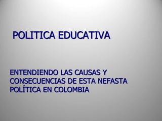 POLITICA EDUCATIVA
ENTENDIENDO LAS CAUSAS Y
CONSECUENCIAS DE ESTA NEFASTA
POLÍTICA EN COLOMBIA
 