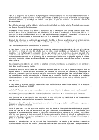 16.1.2. La asignación por alumno se multiplicará por la población atendida con recursos del Sistema General de
Participaciones en cada municipio y distrito. El resultado de dicha operación se denominará participación por
población atendida, y constituye la primera base para el giro de recursos del Sistema General de
Participaciones.

La población atendida será la población efectivamente matriculada en el año anterior, financiada con recursos
del Sistema General de Participaciones.

Cuando la Nación constate que debido a deficiencias de la información, una entidad territorial recibió más
recursos de los que le correspondería de conformidad con la fórmula establecida en el presente artículo, su
participación deberá reducirse hasta el monto que efectivamente le corresponda. Cuando esta circunstancia se
presente, los recursos girados en exceso se deducirán de la asignación del año siguiente.

Después de determinar la participación por población atendida, el Conpes anualmente, previo análisis técnico,
distribuirá el saldo de los recursos disponibles atendiendo alguno o algunos de los siguientes criterios.

16.2. Población por atender en condiciones de eficiencia

A cada distrito o municipio se le podrá distribuir una suma residual que se calculará así: se toma un porcentaje
del número de niños en edad de estudiar que no están siendo atendidos por instituciones oficiales y no
estatales, y se multiplica por la asignación de niño por atender que se determine, dándoles prioridad a las
entidades territoriales con menor cobertura o donde sea menor la oferta oficial, en condiciones de eficiencia. El
Conpes determinará cada año el porcentaje de la población por atender que se propone ingrese al sistema
educativo financiado con los r cursos disponibles del Sistema General de Participaciones durante la siguiente
                                e
vigencia fiscal.

La asignación para cada niño por atender se calculará como un porcentaje de la asignación por niño atendido y
será fijado anualmente por la Nación.

Cuando la matrícula en educación en una entidad territorial sea del 100% de la población objetivo, ésta no
tendrá derecho a recibir recursos adicionales por concepto de población por atender en condiciones de
eficiencia. Igualmente, cuando la suma de los niños matriculados, más el resultado de la multiplicación del factor
de población por atender que determine el Conpes por la población atendida, sea superior a la población
objetivo (población en edad escolar), sólo se podrá transferir recursos para financiar hasta la población objetivo.

16.3. Equidad

A cada distrito o municipio se podrá distribuir una suma residual que se distribuirá de acuerdo con el indicador
de pobreza certificado por el DANE.

Artículo 17. Transferencia de los recursos. Los recursos de la participación de educación serán transferidos así:

Los distritos y municipios certificados recibirán directamente los recursos de la participación para educación.

Los recursos de la participación para educación en los municipios no certificados y los corregimientos
departamentales, serán transferidos al respectivo departamento.

Los recursos de calidad serán girados directamente a los municipios y no podrán ser utilizados para gastos de
personal de cualquier naturaleza.

Sobre la base del 100% del aforo que aparezca en la ley anual de presupuesto se determinará el programa
anual de caja, en el cual se establecerán los giros mensuales correspondientes a la participación para
educación a los departamentos, distritos o municipios. Los giros deberán efectuarse en los diez (10) primeros
días del mes siguiente al que corresponde la transferencia, para tal efecto se aforará la participación para
educación del Sistema General de participaciones en la ley anual de presupuesto, hasta por el monto que se
girará en la respectiva vigencia.

Artículo 18. Administración de los recursos. Los departamentos, los distritos y los municipios certificados
administrarán los recursos del Sistema General de Participaciones en cuentas especiales e independientes de
 