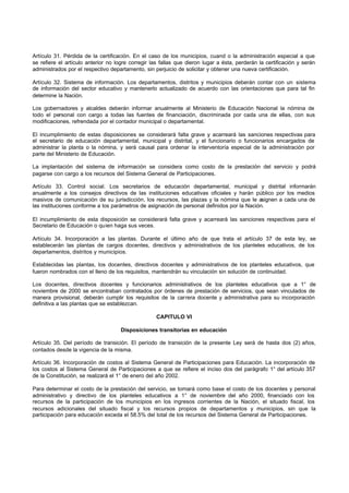 Artículo 31. Pérdida de la certificación. En el caso de los municipios, cuand o la administración especial a que
se refiere el artículo anterior no logre corregir las fallas que dieron lugar a ésta, perderán la certificación y serán
administrados por el respectivo departamento, sin perjuicio de solicitar y obtener una nueva certificación.

Artículo 32. Sistema de información. Los departamentos, distritos y municipios deberán contar con un sistema
de información del sector educativo y mantenerlo actualizado de acuerdo con las orientaciones que para tal fin
determine la Nación.

Los gobernadores y alcaldes deberán informar anualmente al Ministerio de Educación Nacional la nómina de
todo el personal con cargo a todas las fuentes de financiación, discriminada por cada una de ellas, con sus
modificaciones, refrendada por el contador municipal o departamental.

El incumplimiento de estas disposiciones se considerará falta grave y acarreará las sanciones respectivas para
el secretario de educación departamental, municipal y distrital, y el funcionario o funcionarios encargados de
administrar la planta o la nómina, y será causal para ordenar la interventoría especial de la administración por
parte del Ministerio de Educación.

La implantación del sistema de información se considera como costo de la prestación del servicio y podrá
pagarse con cargo a los recursos del Sistema General de Participaciones.

Artículo 33. Control social. Los secretarios de educación departamental, municipal y distrital informarán
anualmente a los consejos directivos de las instituciones educativas oficiales y harán público por los medios
masivos de comunicación de su jurisdicción, los recursos, las plazas y la nómina que le asignen a cada una de
las instituciones conforme a los parámetros de asignación de personal definidos por la Nación.

El incumplimiento de esta disposición se considerará falta grave y acarreará las sanciones respectivas para el
Secretario de Educación o quien haga sus veces.

Artículo 34. Incorporación a las plantas. Durante el último año de que trata el artículo 37 de esta ley, se
establecerán las plantas de cargos docentes, directivos y administrativos de los planteles educativos, de los
departamentos, distritos y municipios.

Establecidas las plantas, los docentes, directivos docentes y administrativos de los planteles educativos, que
fueron nombrados con el lleno de los requisitos, mantendrán su vinculación sin solución de continuidad.

Los docentes, directivos docentes y funcionarios administrativos de los planteles educativos que a 1° de
noviembre de 2000 se encontraban contratados por órdenes de prestación de servicios, que sean vinculados de
manera provisional, deberán cumplir los requisitos de la carrera docente y administrativa para su incorporación
definitiva a las plantas que se establezcan.

                                                    CAPITULO VI

                                     Disposiciones transitorias en educación

Artículo 35. Del período de transición. El período de transición de la presente Ley será de hasta dos (2) años,
contados desde la vigencia de la misma.

Artículo 36. Incorporación de costos al Sistema General de Participaciones para Educación. La incorporación de
los costos al Sistema General de Participaciones a que se refiere el inciso dos del parágrafo 1° del artículo 357
de la Constitución, se realizará el 1° de enero del año 2002.

Para determinar el costo de la prestación del servicio, se tomará como base el costo de los docentes y personal
administrativo y directivo de los planteles educativos a 1° de noviembre del año 2000, financiado con los
recursos de la participación de los municipios en los ingresos corrientes de la Nación, el situado fiscal, los
recursos adicionales del situado fiscal y los recursos propios de departamentos y municipios, sin que la
participación para educación exceda el 58.5% del total de los recursos del Sistema General de Participaciones.
 