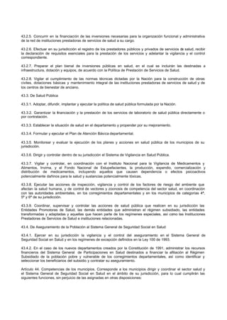 43.2.5. Concurrir en la financiación de las inversiones necesarias para la organización funcional y administrativa
de la red de instituciones prestadoras de servicios de salud a su cargo.

43.2.6. Efectuar en su jurisdicción el registro de los prestadores públicos y privados de servicios de salud, recibir
la declaración de requisitos esenciales para la prestación de los servicios y adelantar la vigilancia y el control
correspondiente.

43.2.7. Preparar el plan bienal de inversiones públicas en salud, en el cual se incluirán las destinadas a
infraestructura, dotación y equipos, de acuerdo con la Política de Prestación de Servicios de Salud.

43.2.8. Vigilar el cumplimiento de las normas técnicas dictadas por la Nación para la construcción de obras
civiles, dotaciones básicas y mantenimiento integral de las instituciones prestadoras de servicios de salud y de
los centros de bienestar de anciano.

43.3. De Salud Pública

43.3.1. Adoptar, difundir, implantar y ejecutar la política de salud pública formulada por la Nación.

43.3.2. Garantizar la financiación y la prestación de los servicios de laboratorio de salud pública directamente o
por contratación.

43.3.3. Establecer la situación de salud en el departamento y propender por su mejoramiento.

43.3.4. Formular y ejecutar el Plan de Atención Básica departamental.

43.3.5. Monitorear y evaluar la ejecución de los planes y acciones en salud pública de los municipios de su
jurisdicción.

43.3.6. Dirigir y controlar dentro de su jurisdicción el Sistema de Vigilancia en Salud Pública.

43.3.7. Vigilar y controlar, en coordinación con el Instituto Nacional para la Vigilancia de Medicamentos y
Alimentos, Invima, y el Fondo Nacional de Estupefacientes, la producción, expendio, comercialización y
distribución de medicamentos, incluyendo aquellos que causen dependencia o efectos psicoactivos
potencialmente dañinos para la salud y sustancias potencialmente tóxicas.

43.3.8. Ejecutar las acciones de inspección, vigilancia y control de los factores de riesgo del ambiente que
afectan la salud humana, y de control de vectores y zoonosis de competencia del sector salud, en coordinación
con las autoridades ambientales, en los corregimientos departamentales y en los municipios de categorías 4ª,
5ª y 6ª de su jurisdicción.

43.3.9. Coordinar, supervisar y controlar las acciones de salud pública que realicen en su jurisdicción las
Entidades Promotoras de Salud, las demás entidades que administran el régimen subsidiado, las entidades
transformadas y adaptadas y aquellas que hacen parte de los regímenes especiales, así como las Instituciones
Prestadoras de Servicios de Salud e instituciones relacionadas.

43.4. De Aseguramiento de la Población al Sistema General de Seguridad Social en Salud

43.4.1. Ejercer en su jurisdicción la vigilancia y el control del aseguramiento en el Sistema General de
Seguridad Social en Salud y en los regímenes de excepción definidos en la Ley 100 de 1993.

43.4.2. En el caso de los nuevos departamentos creados por la Constitución de 1991, administrar los recursos
financieros del Sistema General de Participaciones en Salud destinados a financiar la afiliación al Régimen
Subsidiado de la población pobre y vulnerable de los corregimientos departamentales, así como identificar y
seleccionar los beneficiarios del subsidio y contratar su aseguramiento.

Artículo 44. Competencias de los municipios. Corresponde a los municipios dirigir y coordinar el sector salud y
el Sistema General de Seguridad Social en Salud en el ámbito de su jurisdicción, para lo cual cumplirán las
siguientes funciones, sin perjuicio de las asignadas en otras disposiciones:
 