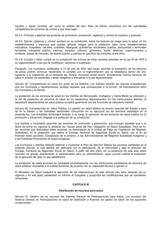 líquidos y aguas servidas; así como la calidad del aire. Para tal efecto, coordinará con las autoridades
competentes las acciones de control a que haya lugar.

44.3.4. Formular y ejecutar las acciones de promoción, prevención, vigilancia y control de vectores y zoonosis.

44.3.5. Ejercer vigilancia y control sanitario en su jurisdicción, sobre los factores de riesgo para la salud, en los
establecimientos y espacios que puedan generar riesgos para la población, tales como establecimientos
educativos, hospitales, cárceles, cuarteles, albergues, guarderías, ancianatos, puertos, aeropuertos y terminales
terrestres, transporte público, piscinas, estadios, coliseos, gimnasios, bares, tabernas, supermercados y
similares, plazas de mercado, de abasto público y plantas de sacrificio de animales, entre otros.

44.3.6. Cumplir y hacer cumplir en su jurisdicción las normas de orden sanitario previstas en la Ley 9ª de 1979 y
su reglamentación o las que la modifiquen, adicionen o sustituyan.

Parágrafo. Los municipios certificados a 31 de julio de 2001 que hayan asumido la prestación de los servicios
de salud, podrán continuar haciéndolo, si cumplen con la reglamentación que se establezca dentro del año
siguiente a la expedición de la presente ley. Ningún municipio podrá asumir directamente nuevos servicios de
salud ni ampliar los existentes y están obligados a articularse a la red departamental.

Artículo 45. Competencias en salud por parte de los Distritos. Los distritos tendrán las mismas competencias
que los municipios y departamentos, excepto aquellas que correspondan a la función de intermediación entre
los municipios y la Nación.

La prestación de los servicios de salud en los distritos de Barranquilla, Cartagena y Santa Marta se articulará a
la red de prestación de servicios de salud de los respectivos departamentos. En los mencionados distritos, el
laboratorio departamental de salud pública cumplirá igualmente con las funciones de laboratorio distrital.

Artículo 46. Competencias en Salud Pública. La gestión en salud pública es función esencial del Estado y para
tal fin la Nación y las entidades territoriales concurrirán en su ejecución en los términos señalados en la
presente ley. Las entidades territoriales tendrán a su cargo la ejecución de las acciones de salud pública en la
promoción y prevención dirigidas a la población de su jurisdicción.

Los distritos y municipios asumirán las acciones de promoción y prevención, que incluyen aquellas que a la
fecha de entrar en vigencia la presente ley, hacían parte del Plan Obligatorio de Salud Subsidiado. Para tal fin,
los recursos que fnanciaban estas acciones, se descontarán de la Unidad de Pago por Capitación del Régimen
                   i
Subsidiado, en la proporción que defina el Consejo Nacional de Seguridad Social en Salud, con el fin de
financiar estas acciones. Exceptúase de lo anterior, a las Administradoras del Régimen Subsidiado Indígenas y
a las Entidades Promotoras de Salud Indígenas.

Los municipios y distritos deberán elaborar e incorporar al Plan de Atención Básica las acciones señaladas en el
presente artículo, el cual deberá ser elaborado con la participación de la comunidad y bajo la dirección del
Consejo Territorial de Seguridad Social en Salud. A partir del año 2003, sin la existencia de este plan estos
recursos se girarán directamente al departamento para su administración. Igual ocurrirá cuando la evaluación
de la ejecución del plan no sea satisfactoria.

La prestación de estas acciones se contratará prioritariamente con las instituciones prestadoras de servicios de
salud públicas vinculadas a la entidad territorial, de acuerdo con su capacidad técnica y operativ a.

El Ministerio de Salud evaluará la ejecución de las disposiciones de este artículo tres años después de su
vigencia y en ese plazo presentará un informe al Congreso y propondrá las modificaciones que se consideren
necesarias.

                                                   CAPITULO III

                                      Distribución de recursos para salud

Artículo 47. Destino de los recursos del Sistema General de Participaciones para Salud. Los recursos del
Sistema General en Participaciones en salud se destinarán a financiar los gastos de salud, en los siguientes
componentes:
 