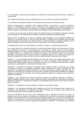 47.1. Financiación o cofinanciación de subsidios a la demanda, de manera progresiva hasta lograr y sostener la
cobertura total.

47.2. Prestación del servicio de salud a la población pobre en lo no cubierto con subsidios a la demanda.

47.3. Acciones de salud pública, definidos como prioritarios para el país por el Ministerio de Salud.

Artículo 48. Financiación a la población pobre mediante subsidios a la demanda. Los recursos del Sistema
General de Participaciones destinados para la financiación de la población pobre mediante subsidios a la
demanda, serán los asignados con ese propósito en la vigencia inmediatamente anterior, incrementados en la
inflación causada y en el crecimiento real de los recursos del Sistema General de Participaciones para Salud.

Los recursos que forman parte del Sistema General de Participaciones de las Entidades Territoriales asignados
a este componente, serán distribuidos entre distritos, municipios y corregimientos departamentales.

Estos recursos se dividirán por el total de la población pobre atendida en el país mediante subsidios a la
demanda, en la vigencia anterior. El valor per cápita resultante se multiplicará por la población pobre atendida
mediante subsidios a la demanda en la vigencia anterior, en cada ente territorial. La población atendida para los
efectos del presente cálculo, será la del año anterior a aquel para el cual se realiza la distribución.

El resultado será la cuantía que corresponderá a cada distrito, municipio o corregimiento departamental.

Los recursos producto del crecimiento adicional a la inflación del Sistema General de Participaciones en Salud,
serán destinados a financiar la nueva afiliación de la población por atender urbana y rural al Régimen
Subsidiado, aplicando el criterio de equidad, entendido como un indicador que pondera el déficit de cobertura de
la entidad territorial y su proporción de p oblación por atender a nivel nacional, siempre que los recursos
destinados a la prestación de los servicios de salud a la población pobre en lo no cubierto con subsidios a la
demanda mantengan por lo menos el mismo monto de la vigencia anterior, incrementado en la inflación.

Parágrafo 1°. Los corregimientos departamentales de que trata este artículo, son aquellos pertenecientes a los
nuevos departamentos creados por la Constitución de 1991. La población pobre atendida de estos
corregimientos departamentales hará parte del cálculo de los recursos de que trata el presente artículo y dichos
recursos serán administrados por el departamento correspondiente.

Parágrafo 2°. La ampliación de cobertura de la población pobre mediante subsidios a la demanda, que se haga
con recursos propios de las entidades territoriales, deberá financiarse con ingresos corrientes de libre
destinación, con d estinación especifica para salud o con recursos de capital, cuando en este último caso, se
garantice su continuidad como mínimo por cinco (5) años. En ningún caso podrá haber ampliación de cobertura
mientras no se garantice la continuidad de los recursos destinados a financiar a la población pobre mediante los
subsidios a la demanda.

Parágrafo 3°. Los municipios que al entrar en vigencia la presente ley, presenten coberturas de afiliación al
régimen subsidiado inferiores al 50%, podrán destinar dos puntos porcentuales de la participación de propósito
general para cofinanciar la ampliación de coberturas. Esta asignación estará acorde con las metas de cobertura
fijadas por la Nación.

Parágrafo 4°. La ampliación de cobertura también se realizará con recursos del Fosyga.

Parágrafo 5°. Las autoridades territoriales están obligadas a hacer uso de la información que se derive de la
actualización del instrumento de focalización que defina el Conpes. De no hacerlo, serán objeto de las
sanciones disciplinarias, fiscales y penales a que haya lugar.

Artículo 49. Distribución de los recursos de la participación para la prestación del servicio de salud a la
población pobre en lo no cubierto con subsidios a la demanda. Para el cálculo de los recursos del componente
destinado a la prestación de los servicios de salud a la población pobre, en lo no cubierto con subsidios a la
demanda, se tomará el total de los recursos del Sistema General de Participaciones para salud en la respectiva
vigencia y se le restarán los recursos liquidados para garantizar la financiación a la población pobre mediante
 