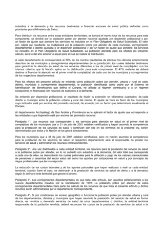 subsidios a la demanda y los recursos destinados a financiar acciones de salud pública definidas como
prioritarias por el Ministerio de Salud.

Para distribuir los recursos entre estas entidades territoriales, se tomará el monto total de los recursos para este
componente, se dividirá por la población pobre por atender nacional ajustada por dispersión poblacional y por
un factor de ajuste que pondere los servicios no incluidos en el Plan Obligatorio de Salud Subsidiado. El valor
per- cápita así resultante, se multiplicará por la población pobre por atender de cada municipio, corregimiento
departamental o distrito ajustada p or dispersión poblacional y por un factor de ajuste que pondere los servicios
no incluidos en el Plan Obligatorio de Salud Subsidiado. La población atendida para los efectos del presente
cálculo, será la del año anterior a aquel para el cual se realiza la distribución.

A cada departamento le corresponderá el 59% de los montos resultantes de efectuar los cálculos anteriormente
descritos de los municipios y corregimientos departamentales de su jurisdicción, los cuales deberán destinarse
para garantizar la atención en salud de los servicios diferentes a los de primer nivel de complejidad, con los
mismos criterios que la Nación aplica en la distribución para este componente. El 41% restante se deberá
destinar a financiar la atención en el primer nivel de complejidad de cada uno de los municipios y corregimientos
de los respectivos departamentos.

Para los efectos del presente artículo se entiende como población pobre por atender, urbana y rural de cada
distrito, municipio o corregimiento departamental, la población identificada como pobre por el Sistema de
Identificación de Beneficiarios que defina el Conpes, no afiliada al régimen contributivo o a un régimen
excepcional, ni financiada con recursos de subsidios a la demanda.

Se entiende por dispersión poblacional, el resultado de dividir la extensión en kilómetros cuadrados de cada
distrito o municipio entre la población urbana y rural del mismo. El ajuste se hará en favor de los municipios
cuyo indicador esté por encima del promedio nacional, de acuerdo con un factor que determinará anualmente el
Conpes.

Al departamento Archipiélago de San Andrés y Providencia se le aplicará el factor de ajuste que corresponda a
las entidades cuya dispersión esté por encima del promedio nacional.

Parágrafo 1°. Los recursos que corresponden a los servicios para atención en salud en el primer nivel de
complejidad de los municipios que a 31 de julio de 2001 estaban certificados y hayan asumido la competencia
para la prestación de los servicios de salud y continúen con ella en los términos de la presente ley, serán
administrados por estos y la Nación se los girará directamente.

Para los municipios que a 31 de julio de 2001 estaban certificados, pero no habían asumido la competencia
para la prestación de los servicios de salud, el respectivo departamento será el responsable de prestar los
servicios de salud y administrar los recursos correspondientes.

Parágrafo 2°. Una vez distribuidos a cada entidad territorial, los recursos para la prestación del servicio de salud
a la población pobre por atender, en lo no cubierto con subsidios a la demanda, del valor total que corresponde
a cada una de ellas, se descontarán los cuotas patronales para la afiliación y pago de los valores prestacionales
de pensiones y cesantías del sector salud así como los aportes por cotizaciones en salud y por concepto de
riegos profesionales que les corresponda.

La reducción de los costos laborales y de los aportes patronales que hayan realizado o reali ce cada entidad
territorial, cuando fuere el caso, se destinarán a la prestación de servicios de salud de oferta o a la demanda,
según lo defina el ente territorial que genere el ahorro.

Parágrafo 3°. Los corregimientos departamentales de que trata este artículo, son aquellos pertenecientes a los
nuevos departamentos creados por la Constitución de 1991. La población pobre por atender de estos
corregimientos departamentales hará parte del cálculo de los recursos de que trata el presente artículo y dichos
recursos serán administrados por el departamento correspondiente.

Parágrafo 4°. Si por condiciones de acceso geográfico o funcional la población pobre por atender urbana y rural
de los departamentos, distritos y municipios que hayan asumido la prestación del servicio de salud en forma
directa, es remitida o demanda servicios de salud de otros departamentos o distritos; la entidad territorial
responsable de la población remitida, deberá reconocer los costos de la prestación de servicios de salud a la
 