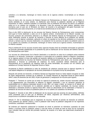 subsidios a la demanda, mantengan el mismo monto de la vigencia anterior, incrementado en la inflación
causada.

Para el mismo año, los recursos del Sistema General de Participaciones en Salud, una vez descontado el
monto señalado en el inciso anterior, se distribuirán para financiar la población atendida por el Régimen
Subsidiado en S   alud, mediante subsidios a la demanda; para la prestación del servicio de salud a la población
pobre en lo no cubierto con subsidios a la demanda y para las acciones de salud pública, definidos como
prioritarios para el país por el Ministerio de Salud, de acuerdo a la participación del gasto financiado con
transferencias para cada componente, en el total de las transferencias en el año 2001.

Para el año 2003 la distribución de los recursos del Sistema General de Participaciones entre componentes
será igual al monto destinado a cada uno en la vigencia anterior, incrementado en la inflación causada. Los
recursos producto del crecimiento adicional a la inflación del Sistema General de Participaciones en Salud,
serán destinados durante el período de transición a financiar la nueva afiliación de la población por atender
urbana y rural al régimen subsidiado, aplicando el criterio de equidad en los términos señalados en el presente
artículo y siempre que los recursos destinados a la prestación de los servicios de salud a la población pobre en
lo no cubierto con subsidios a la demanda, mantengan el mismo monto de la vigencia anterior, incrementado en
la inflación causada.

Para la distribución de los recursos durante estas vigencias fiscales entre las entidades territoriales se aplicarán
las fórmulas generales establecidas en la presente ley para la distribución de los recursos del Sistema Genera l
de Participaciones para Salud.

Los recursos de cofinanciación de la Nación destinados a la atención en salud de la población pobre mediante
subsidios a la demanda, contribuirán a garantizar la continuidad de la población afiliada al Régimen Subsidiado
en la vigencia anterior al inicio del periodo de transición definido en la presente ley, una vez descontados por
cada entidad territorial los recursos del Sistema General de Participaciones para salud y los recursos propios
destinados a financiar la continuidad de cobertura. El monto excedente deberá distribuirse para el
financiamiento de la ampliación de cobertura entre los entes territoriales, de acuerdo con los criterios que
establezca el Consejo Nacional de Seguridad Social en Salud.

Anualmente la Nación establecerá la meta de ampliación de cobertura nacional para la vigencia siguiente, la
cual deberá reflejarse en la apropiación de recursos presentada en el proyecto de ley de presupuesto.

Después del período de transición, el Sistema General de Seguridad Social en Salud deberá recuperar la meta
de lograr aseguramiento universal de la población. El Consejo Nacional de Seguridad Social en Salud deberá
definir, antes de diciembre del año 2003, el plan de generación y reasignación de recursos para lograrlo.

Parágrafo 1°. Teniendo en cuenta que al entrar en vigencia la presente ley, existen recursos nacionales cedidos
a los departamentos que financiaban la afiliación al régimen subsidiado y que es necesario garantizar la
sostenibilidad de la cobertura alcanzada durante el año 2001 con cargo a éstos, se incluye en el cálculo del
componente para la financiación de la población atendida por el régimen subsidiado, los recursos cedidos
destinados a demanda durante la vigencia fiscal 2001. Estos se descontarán de los destinados a financiar la
prestación de servicios de salud a la población pobre en lo no cubierto con subsidios a la demanda.

Parágrafo 2°. Durante el año 2002 la distribución de los recursos para las acciones de salud pública, definidas
como prioritarias para el país por el Ministerio de Salud, asignados por eficiencia administrativa, será
proporcional a la población susceptible de ser vacunada.

Artículo 71. De la metodología para la asignación de recursos. Durante el período de transición se entiende
como población por atender urbana y rural la población total menos la población asegurada en los regímenes
contributivo, subsidiado o excepcionales.

Se entiende por dispersión poblacional el resultado de dividir la extensión en kilómetros cuadrados de cada
distrito o municipio entre la población urbana y rural del mismo. El ajuste se hará en favor de los municipios
cuyo indicador esté por encima del promedio nacional, de acuerdo a un factor que determinará anualmente el
Conpes.
 
