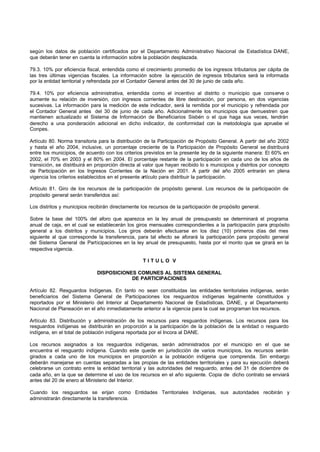 según los datos de población certificados por el Departamento Administrativo Nacional de Estadística DANE,
que deberán tener en cuenta la información sobre la población desplazada.

79.3. 10% por eficiencia fiscal, entendida como el crecimiento promedio de los ingresos tributarios per cápita de
las tres últimas vigencias fiscales. La información sobre la ejecución de ingresos tributarios será la informada
por la entidad territorial y refrendada por el Contador General antes del 30 de junio de cada año.

79.4. 10% por eficiencia administrativa, entendida como el incentivo al distrito o municipio que conserve o
aumente su relación de inversión, con ingresos corrientes de libre destinación, por persona, en dos vigencias
sucesivas. La información para la medición de este indicador, será la remitida por el municipio y refrendada por
el Contador General antes del 30 de junio de cada año. Adicionalmente los municipios que demuestren que
mantienen actualizado el Sistema de Información de Beneficiarios Sisbén o el que haga sus veces, tendrán
derecho a una ponderación adicional en dicho indicador, de conformidad con la metodología que apruebe el
Conpes.

Artículo 80. Norma transitoria para la distribución de la Participación de Propósito General. A partir del año 2002
y hasta el año 2004, inclusive, un porcentaje creciente de la Participación de Propósito General se distribuirá
entre los municipios, de acuerdo con los criterios previstos en la presente ley de la siguiente manera: El 60% en
2002, el 70% en 2003 y el 80% en 2004. El porcentaje restante de la participación en cada uno de los años de
transición, se distribuirá en proporción directa al valor que hayan recibido lo s municipios y distritos por concepto
de Participación en los Ingresos Corrientes de la Nación en 2001. A partir del año 2005 entrarán en plena
vigencia los criterios establecidos en el presente artículo para distribuir la participación.

Artículo 81. Giro de los recursos de la participación de propósito general. Los recursos de la participación de
propósito general serán transferidos así:

Los distritos y municipios recibirán directamente los recursos de la participación de propósito general.

Sobre la base del 100% del aforo que aparezca en la ley anual de presupuesto se determinará el programa
anual de caja, en el cual se establecerán los giros mensuales correspondientes a la participación para propósito
general a los distritos y municipios. Los giros deberán efectuarse en los diez (10) primeros días del mes
siguiente al que corresponde la transferencia, para tal efecto se aforará la participación para propósito general
del Sistema General de Participaciones en la ley anual de presupuesto, hasta por el monto que se girará en la
respectiva vigencia.

                                                   TITULO V

                              DISPOSICIONES COMUNES AL SISTEMA GENERAL
                                          DE PARTICIPACIONES

Artículo 82. Resguardos Indígenas. En tanto no sean constituidas las entidades territoriales indígenas, serán
beneficiarios del Sistema General de Participaciones los resguardos indígenas legalmente constituidos y
reportados por el Ministerio del Interior al Departamento Nacional de Estadísticas, DANE, y al Departamento
Nacional de Planeación en el año inmediatamente anterior a la vigencia para la cual se programan los recursos.

Artículo 83. Distribución y administración de los recursos para resguardos indígenas. Los recursos para los
resguardos indígenas se distribuirán en proporción a la participación de la población de la entidad o resguardo
indígena, en el total de población indígena reportada por el Incora al DANE.

Los recursos asignados a los resguardos indígenas, serán administrados por el municipio en el que se
encuentra el resguardo indígena. Cuando este quede en jurisdicción de varios municipios, los recursos serán
girados a cada uno de los municipios en proporción a la población indígena que comprenda. Sin embargo
deberán manejarse en cuentas separadas a las propias de las entidades territoriales y para su ejecución deberá
celebrarse un contrato entre la entidad territorial y las autoridades del resguardo, antes del 31 de diciembre de
cada año, en la que se determine el uso de los recursos en el año siguiente. Copia de dicho contrato se enviará
antes del 20 de enero al Ministerio del Interior.

Cuando los resguardos se erijan como Entidades Territoriales Indígenas, sus autoridades recibirán y
administrarán directamente la transferencia.
 