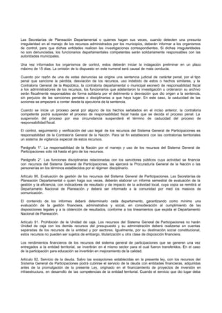 Las Secretarías de Planeación Departamental o quienes hagan sus veces, cuando detecten una presunta
irregularidad en el manejo de los recursos administrados por los municipios, deberán informar a los organismos
de control, para que dichas entidades realicen las investigaciones correspondientes. Si dichas irregularidades
no son denunciadas, los funcionarios departamentales competentes serán solidariamente responsables con las
autoridades municipales.

Una vez informados los organismos de control, estos deberán iniciar la indagación preliminar en un plazo
máximo de 15 días. La omisión de lo dispuesto en este numeral será causal de mala conducta.

Cuando por razón de una de estas denuncias se origine una sentencia judicial de carácter penal, por el tipo
penal que sancione la pérdida, desviación de los recursos, uso indebido de estos o hechos similares, y la
Contraloría General de la República, la contraloría departamental o municipal exoneró de responsabilidad fiscal
a los administradores de los recursos, los funcionarios que adelantaron la investigación u ordenaron su archivo
serán fiscalmente responsables de forma solidaria por el detrimento o desviación que dio origen a la sentencia,
sin perjuicio de las sanciones penales o disciplinarias a que haya lugar. En este caso, la caducidad de las
acciones se empezará a contar desde la ejecutoria de la sentencia.

Cuando se inicie un proceso penal por alguno de los hechos señalados en el inciso anterior, la contraloría
competente podrá suspender el proceso de responsabilidad fiscal hasta que se decida el proceso penal. La
suspensión del proceso por esa circunstancia suspenderá el término de caducidad del proceso de
responsabilidad fiscal.

El control, seguimiento y verificación del uso legal de los recursos del Sistema General de Participaciones es
responsabilidad de la Contraloría General de la Nación. Para tal fin establecerá con las contralorías territoriales
un sistema de vigilancia especial de estos recursos.

Parágrafo 1°. La responsabilidad de la Nación por el manejo y uso de los recursos del Sistema General de
Participaciones solo irá hasta el giro de los recursos.

Parágrafo 2°. Las funciones disciplinarias relacionadas con los servidores públicos cuya actividad se financia
con recursos del Sistema General de Participaciones, las ejercerá la Procuraduría General de la Nación o las
personerías en los términos establecidos por el régimen disciplinario.

Artículo 90. Evaluación de gestión de los recursos del Sistema General de Participaciones. Las Secretarías de
Planeación Departamental o quien haga sus veces, deberán elaborar un informe semestral de evaluación de la
gestión y la eficiencia, con indicadores de resultado y de impacto de la actividad local, cuya copia se remitirá al
Departamento Nacional de Planeación y deberá ser informado a la comunidad por med ios masivos de
comunicación.

El contenido de los informes deberá determinarlo cada departamento, garantizando como mínimo una
evaluación de la gestión financiera, administrativa y social, en consideración al cumplimiento de las
disposiciones legales y a la obtención de resultados, conforme a los lineamientos que expida el Departamento
Nacional de Planeación.

Artículo 91. Prohibición de la Unidad de caja. Los recursos del Sistema General de Participaciones no harán
Unidad de caja con los demás recursos del presupuesto y su administración deberá realizarse en cuentas
separadas de los recursos de la entidad y por sectores. Igualmente, por su destinación social constitucional,
estos recursos no pueden ser sujetos de embargo, titularización u otra clase de disposición financiera.

Los rendimientos financieros de los recursos del sistema general de participaciones que se generen una vez
entregados a la entidad territorial, se invertirán en e mismo sector para el cual fueron transferidos. En el caso
                                                       l
de la participación para educación se invertirán en mejoramiento de la calidad.

Artículo 92. Servicio de la deuda. Salvo las excepciones establecidas en la presente ley, con los recursos del
Sistema General de Participaciones podrá cubrirse el servicio de la deuda con entidades financieras, adquiridas
antes de la promulgación de la presente Ley, originado en el financiamiento de proyectos de inversión en
infraestructura, en desarrollo de las competencias de la entidad territorial. Cuando el servicio que dio lugar deba
 