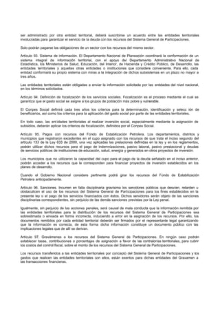 ser administrado por otra entidad territorial, deberá suscribirse un acuerdo entre las entidades territoriales
involucradas para garantizar el servicio de la deuda con los recursos del Sistema General de Participaciones.

Solo podrán pagarse las obligaciones de un sector con los recursos del mismo sector.

Artículo 93. Sistema de información. El Departamento Nacional de Planeación coordinará la conformación de un
sistema integral de información territorial, con el apoyo del Departamento Administrativo Nacional de
Estadística, los Ministerios de Salud, Educación, del Interior, de Hacienda y Crédito Público, de Desarrollo, las
entidades territoriales y aquellas otras entidades o instituciones que considere conveniente. Para ello, cada
entidad conformará su propio sistema con miras a la integración de dichos subsistemas en un plazo no mayor a
tres años.

Las entidades territoriales están obligadas a enviar la información solicitada por las entidades del nivel nacional,
en los términos solicitados.

Artículo 94. Definición de focalización de los servicios sociales. Focalización es el proceso mediante el cual se
garantiza que el gasto social se asigne a los grupos de población más pobre y vulnerable.

El Conpes Social definirá cada tres años los criterios para la determinación, identificación y selecc ión de
beneficiarios, así como los criterios para la aplicación del gasto social por parte de las entidades territoriales.

En todo caso, las ent idades territoriales al realizar inversión social, especialmente mediante la asignación de
subsidios, deberán aplicar los criterios de focalización, definidos por el Conpes Social.

Artículo 95. Pagos con recursos del Fondo de Estabilización Petrolera. Los departamentos, distritos y
municipios que registraron excedentes en el cupo asignado con los recursos de que trata el inciso segundo del
artículo 133 de la Ley 633 de 2000, una vez aplicadas las prelaciones definidas en la ley y en los reglamentos,
podrán utilizar dichos recursos para el pago de indemnizaciones, pasivo laboral, pasivo prestacional y deudas
de servicios públicos de instituciones de educación, salud, energía y generados en otros proyectos de inversión.

Los municipios que no utilizaron la capacidad del cupo para el pago de la deuda señalado en el inciso anterior,
podrán acceder a los recursos que le corresponden para financiar proyectos de inversión establecidos en los
planes de desarrollo.

Cuando el Gobierno Nacional considere pertinente podrá girar los recursos del Fondo de Estabilización
Petrolera anticipadamente.

Artículo 96. Sanciones. Incurren en falta disciplinaria gravísima los servidores públicos que desvíen, retarden u
obstaculicen el uso de los recursos del Sistema General de Participaciones para los fines establecidos en la
presente ley o el pago de los servicios financiados con éstos. Dichos servidores serán objeto de las sanciones
disciplinarias correspondientes, sin perjuicio de las demás sanciones previstas por la Ley penal.

Igualmente, sin perjuicio de las acciones penales, será causal de mala conducta que la información remitida por
las entidades territoriales para la distribución de los recursos del Sistema General de Participaciones sea
sobrestimada o enviada en forma incorrecta, induciendo a error en la asignación de los recursos. Por ello, los
documentos remitidos por cada entidad territorial deberán ser firmados por el representante legal garantizando
que la información es correcta, de esta forma dicha información constituye un documento público con las
implicaciones legales que de allí se derivan.

Artículo 97. Gravámenes a los recursos del Sistema General de Participaciones. En ningún caso podrán
establecer tasas, contribuciones o porcentajes de asignación a favor de las contralorías territoriales, para cubrir
los costos del control fiscal, sobre el monto de los recursos del Sistema General de Participaciones.

Los recursos transferidos a las entidades territoriales por concepto del Sistema General de Participaciones y los
gastos que realicen las entidades territoriales con ellos, están exentos para dichas entidades del Gravamen a
las transacciones financieras.
 