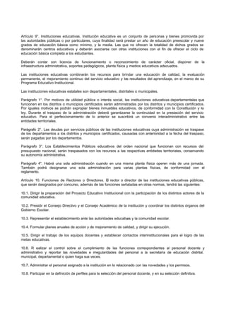 Artículo 9°. Instituciones educativas. Institución educativa es un conjunto de      personas y bienes promovida por
las autoridades públicas o por particulares, cuya finalidad será prestar un año     de educación preescolar y nueve
grados de educación básica como mínimo, y la media. Las que no ofrecen              la totalidad de dichos grados se
denominarán centros educativos y deberán asociarse con otras instituciones          con el fin de ofrecer el ciclo de
educación básica completa a los estudiantes.

Deberán contar con licencia de funcionamiento o reconocimiento de carácter oficial, disponer de la
infraestructura administrativa, soportes pedagógicos, planta física y medios educativos adecuados.

Las instituciones educativas combinarán los recursos para brindar una educación de calidad, la evaluación
permanente, el mejoramiento continuo del servicio educativo y los resultados del aprendizaje, en el marco de su
Programa Educativo Institucional.

Las instituciones educativas estatales son departamentales, distritales o municipales.

Parágrafo 1°. Por motivos de utilidad pública o interés social, las instituciones educativas departamentales que
funcionen en los distritos o municipios certificados serán administradas por los distritos y municipios certificados.
Por iguales motivos se podrán expropiar bienes inmuebles educativos, de conformidad con la Constitución y la
ley. Durante el traspaso de la administración deberá garantizarse la continuidad en la prestación del servicio
educativo. Para el perfeccionamiento de lo anterior se suscribirá un convenio interadministrativo entre las
entidades territoriales.

Parágrafo 2°. Las deudas por servicios públicos de las instituciones educativas cuya administración se traspase
de los departamentos a los distritos y municipios certificados, causadas con anterioridad a la fecha del traspaso,
serán pagadas por los departamentos.

Parágrafo 3°. Los Establecimientos Públicos educativos del orden nacional que funcionan con recursos del
presupuesto nacional, serán traspasados con los recursos a las respectivas entidades territoriales, conservando
su autonomía administrativa.

Parágrafo 4°. Habrá una sola administración cuando en una misma planta física operen más de una jornada.
También podrá designarse una sola administración para varias plantas físicas, de conformidad con el
reglamento.

Artículo 10. Funciones de Rectores o Directores. El rector o director de las instituciones educativas públicas,
que serán designados por concurso, además de las funciones señaladas en otras normas, tendrá las siguientes:

10.1. Dirigir la preparación del Proyecto Educativo Institucional con la participación de los distintos actores de la
comunidad educativa.

10.2. Presidir el Consejo Directivo y el Consejo Académico de la institución y coordinar los distintos órganos del
Gobierno Escolar.

10.3. Representar el establecimiento ante las autoridades educativ y la comunidad escolar.
                                                                  as

10.4. Formular planes anuales de acción y de mejoramiento de calidad, y dirigir su ejecución.

10.5. Dirigir el trabajo de los equipos docentes y establecer contactos interinstitucionales para el logro de las
metas educativas.

10.6. R ealizar el control sobre el cumplimiento de las funciones correspondientes al personal docente y
administrativo y reportar las novedades e irregularidades del personal a la secretaría de educación distrital,
municipal, departamental o quien haga sus veces.

10.7. Administrar el personal asignado a la institución en lo relacionado con las novedades y los permisos.

10.8. Participar en la definición de perfiles para la selección del personal docente, y en su selección definitiva.
 