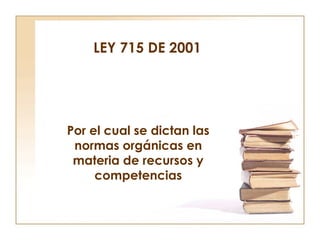 LEY 715 DE 2001

Por el cual se dictan las
normas orgánicas en
materia de recursos y
competencias

 