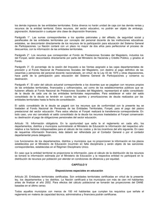 los demás ingresos de las entidades territoriales. Estos dineros no harán unidad de caja con las demás rentas y
recursos de la entidad territorial. Estos recursos, del sector educativo, no podrán ser objeto de embargo,
pignoración, titularización o cualquier otra clase de disposición financiera.
Parágrafo 1°. Las sumas correspondientes a los aportes patronales y del afiliado, de seguridad social y
parafiscales de las entidades territoriales por concepto del personal docente de las instituciones educativas
estatales, se descontarán directamente de los recursos de la participación para educación del Sistema General
de Participaciones. La Nación contará con un plazo no mayor de dos años para perfeccionar el proceso de
descuentos, con la información de las entidades territoriales.
Parágrafo 2°. Los recursos que correspondan al Fondo de Prestaciones Sociales del Magisterio, incluidos los
del Fonpet, serán descontados directamente por parte del Ministerio de Hacienda y Crédito Público, y girados al
Fondo.
Parágrafo 3°. El porcentaje de la cesión del Impuesto a las Ventas asignado a las cajas departamentales de
previsión y al Fondo Nacional de Prestaciones Sociales del Magisterio, con destino al pago definitivo de las
cesantías y pensiones del personal docente nacionalizado, en virtud de la Ley 43 de 1975 y otras disposiciones,
hace parte de la participación para educación del Sistema General de Participaciones y conserva su
destinación.
Parágrafo 4°. El valor del cálculo actuarial correspondiente a los docentes que se pagaban con recursos propios
de las entidades territoriales, financiados y cofinanciados, así como de los establecimientos públicos que se
hubieren afiliado al Fondo Nacional de Prestaciones Sociales del Magisterio, representará el saldo consolidado
de la deuda de cada una de las entidades territoriales responsables. Para establecer el valor del saldo
consolidado de la deuda se tendrán en cuenta los aportes y amortizaciones de deuda realizados por las
entidades territoriales hasta la fecha de consolidación.
El saldo consolidado de la deuda se pagará con los recursos que de conformidad con la presente ley se
trasladen al Fondo Nacional de Pensiones de las Entidades Territoriales, Fonpet, para el pago del pasivo
prestacional del sector educación. Para estos efectos el Fonpet realizará la transferencia correspondiente. En
todo caso, una vez cancelado el saldo consolidado de la deuda los recursos trasladados al Fonpet conservarán
su destinación al pago de obligaciones pensionales del sector educación.
Artículo 19. Información obligatoria. En la oportunidad que seña le el reglamento en cada año, los
departamentos, distritos y municipios suministrarán al Ministerio de Educación la información del respectivo año
relativa a los factores indispensables para el cálculo de los costos y de los incentivos del año siguiente. En caso
de requerirse información financiera, ésta deberá ser refrendada por el Contador General o por el contador
departamental previa delegación.
Los funcionarios de los departamentos, distritos y municipios que no proporcionen la información en los plazos
establecidos por el Ministerio de Educación incurrirán en falta disciplinaria y serán objeto de las sanciones
correspondientes, establecidas en el Régimen Disciplinario Unico.
En caso que la entidad territorial no proporcione la información, para el cálculo de la distribución de los recursos
se tomará la información estimada por el Ministerio de Educación y la respectiva entidad no participará en la
distribución de recursos por población por atender en condiciones de eficiencia y por equidad.
CAPITULO V
Disposiciones especiales en educación
Artículo 20. Entidades territoriales certificadas. Son entidades territoriales certificadas en virtud de la presente
ley, los departamentos y los distritos. La Nación certificará a los municipios con más de cien mil habitantes
antes de finalizar el año 2002. Para efectos del cálculo poblacional se tomarán las proyecciones del DANE
basadas en el último censo.
Todos aquellos municipios con menos de 100 mil habitantes que cumplan los requisitos que señale el
reglamento en materia de capacidad técnica, administrativa y financiera podrán certificarse.
 