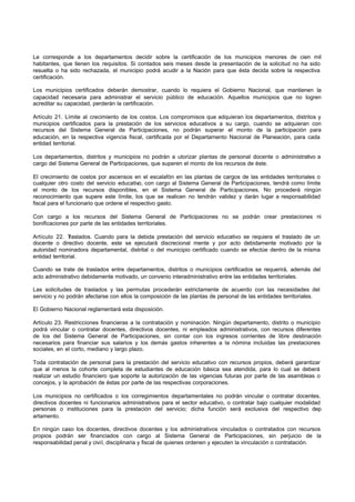 Le corresponde a los departamentos decidir sobre la certificación de los municipios menores de cien mil
habitantes, que llenen los requisitos. Si contados seis meses desde la presentación de la solicitud no ha sido
resuelta o ha sido rechazada, el municipio podrá acudir a la Nación para que ésta decida sobre la respectiva
certificación.
Los municipios certificados deberán demostrar, cuando lo requiera el Gobierno Nacional, que mantienen la
capacidad necesaria para administrar el servicio público de educación. Aquellos municipios que no logren
acreditar su capacidad, perderán la certificación.
Artículo 21. Límite al crecimiento de los costos. Los compromisos que adquieran los departamentos, distritos y
municipios certificados para la prestación de los servicios educativos a su cargo, cuando se adquieran con
recursos del Sistema General de Participaciones, no podrán superar el monto de la participación para
educación, en la respectiva vigencia fiscal, certificada por el Departamento Nacional de Planeación, para cada
entidad territorial.
Los departamentos, distritos y municipios no podrán a utorizar plantas de personal docente o administrativo a
cargo del Sistema General de Participaciones, que superen el monto de los recursos de éste.
El crecimiento de costos por ascensos en el escalafón en las plantas de cargos de las entidades territoriales o
cualquier otro costo del servicio educativo, con cargo al Sistema General de Participaciones, tendrá como límite
el monto de los recursos disponibles, en el Sistema General de Participaciones. No procederá ningún
reconocimiento que supere este límite, los que se realicen no tendrán validez y darán lugar a responsabilidad
fiscal para el funcionario que ordene el respectivo gasto.
Con cargo a los recursos del Sistema General de Participaciones no se podrán crear prestaciones ni
bonificaciones por parte de las entidades territoriales.
Artículo 22. Traslados. Cuando para la debida prestación del servicio educativo se requiera el traslado de un
docente o directivo docente, este se ejecutará discrecional mente y por acto debidamente motivado por la
autoridad nominadora departamental, distrital o del municipio certificado cuando se efectúe dentro de la misma
entidad territorial.
Cuando se trate de traslados entre departamentos, distritos o municipios certificados se requerirá, además del
acto administrativo debidamente motivado, un convenio interadministrativo entre las entidades territoriales.
Las solicitudes de traslados y las permutas procederán estrictamente de acuerdo con las necesidades del
servicio y no podrán afectarse con ellos la composición de las plantas de personal de las entidades territoriales.
El Gobierno Nacional reglamentará esta disposición.
Artículo 23. Restricciones financieras a la contratación y nominación. Ningún departamento, distrito o municipio
podrá vincular o contratar docentes, directivos docentes, ni empleados administrativos, con recursos diferentes
de los del Sistema General de Participaciones, sin contar con los ingresos corrientes de libre destinación
necesarios para financiar sus salarios y los demás gastos inherentes a la nómina incluidas las prestaciones
sociales, en el corto, mediano y largo plazo.
Toda contratación de personal para la prestación del servicio educativo con recursos propios, deberá garantizar
que al menos la cohorte completa de estudiantes de educación básica sea atendida, para lo cual se deberá
realizar un estudio financiero que soporte la autorización de las vigencias futuras por parte de las asambleas o
concejos, y la aprobación de éstas por parte de las respectivas corporaciones.
Los municipios no certificados o los corregimientos departamentales no podrán vincular o contratar docentes,
directivos docentes ni funcionarios administrativos para el sector educativo, o contratar bajo cualquier modalidad
personas o instituciones para la prestación del servicio; dicha función será exclusiva del respectivo dep
artamento.
En ningún caso los docentes, directivos docentes y los administrativos vinculados o contratados con recursos
propios podrán ser financiados con cargo al Sistema General de Participaciones, sin perjuicio de la
responsabilidad penal y civil, disciplinaria y fiscal de quienes ordenen y ejecuten la vinculación o contratación.
 