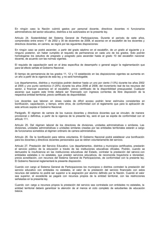 En ningún caso la Nación cubrirá gastos por personal docente, directivos docentes ni funcionarios
administrativos del sector educativo, distintos a los autorizados en la presente ley.
Artículo 24. Sostenibilidad del Sistema General de Participaciones. Durante el período de siete años,
comprendido entre enero 1° de 2002 y 30 de diciembre de 2008, el ascenso en el escalafón de los docentes y
directivos docentes, en carrera, se regirá por las siguientes disposiciones:
En ningún caso se podrá ascender, a partir del grado séptimo en el escalafón, de un grado al siguiente y a
ninguno posterior, sin haber cumplido el requisito de permanencia en cada uno de los grados. Solo podrán
homologarse los estudios de pregrado y posgrado para ascender hasta el grado 10 del escalafón nacional
docente, de acuerdo con las normas vigentes.
El requisito de capacitación será en el área específica de desempeño o general según la reglamentación que
para tal efecto señale el Gobierno Nacional.
El tiempo de permanencia de los grados 11, 12 y 13 establecido en las disposiciones vigentes se aumenta en
un año a partir de la vigencia de esta ley, y no será homologable.
Los departamentos, distritos y municipios podrán destinar hasta un uno por ciento (1.0%) durante los años 2002
al 2005 y uno punto veinticinco (1.25%) durante los años 2006 al 2008, del incremento real de los recursos del
sector, a financiar ascensos en el escalafón, previo certificado de la disponibilidad presupuestal. Cualquier
ascenso que supere este límite deberá ser financiado con ingresos corrientes de libre disposición de la
respectiva entidad territorial, previo certificado de disponibilidad.
Los docentes que laboran en áreas rurales de difícil acceso podrán tener estímulos consistentes en
bonificación, capacitación, y tiempo, entre otros, de conformidad con el reglamento que para la aplicación de
este artículo expida el Gobierno Nacional.
Parágrafo. El régimen de carrera de los nuevos docentes y directivos docentes que se vinculen, de manera
provisional o definitiva, a partir de la vigencia de la presente ley, será el que se expida de conformidad con el
artículo 111.
Artículo 25. Del régimen laboral de los directores de divisiones, unidades administrativas o similares. Las
divisiones, unidades administrativas o unidades similares creadas por las entidades territoriales estarán a cargo
de funcionarios sometidos al régimen ordinario de carrera administrativa.
Artículo 26. De la bonificación para retiros voluntarios. El Gobierno Nacional podrá establecer una bonificación
para los docentes y directivos docentes pensionados que se retiren voluntariamente del servicio.
Artículo 27. Prestación del Servicio Educativo. Los departamentos , distritos y municipios certificados, prestarán
el servicio público de la educación a través de las instituciones educativas oficiales. Podrán, cuando se
demuestre la insuficiencia en las instituciones educativas del Estado, contratar la prestación del servicio con
entidades estatales o no estatales, que presten servicios educativos, de reconocida trayectoria e idoneidad,
previa acreditación, con recursos del Sistema General de Participaciones, de conformidad con la presente ley.
El Gobierno Nacional reglamentará la presente disposición.
Cuando con cargo al Sistema General de Participaciones los municipios o distritos contraten la prestación del
servicio educativo con entidades no estatales, el valor de la prestación del servicio financiado con estos
recursos del sistema no podrá ser superior a la asignación por alumno definido por la Nación. Cuando el valor
sea superior, el excedente se pagará con recursos propios de la entidad territorial, con las restricciones
señaladas en la presente ley.
Cuando con cargo a recursos propios la prestación del servicio sea contratada con entidades no estatales, la
entidad territorial deberá garantizar la atención de al menos el ciclo completo de estudiantes de educación
básica.
 