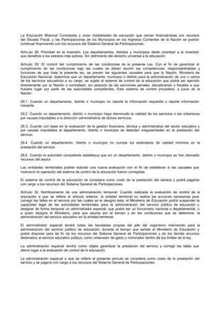 La Educación Misional Contratada y otras modalidades de educación que venían financiándose con recursos
del Situado Fiscal, y las Participaciones de los Municipios en los Ingresos Corrientes de la Nación se podrán
continuar financiando con los recursos del Sistema General de Participaciones.
Artículo 28. Prioridad en la inversión. Los departamentos, distritos y municipios darán prioridad a la inversión
que beneficie a los estratos más pobres. Sin detrimento del derecho universal a la educación.
Artículo 29. El control del cumplimiento de las condiciones de la presente Ley. Con el fin de garantizar el
cumplimiento de las condiciones bajo las cuales se deben asumir las competencias, responsabilidades y
funciones de que trata la presente ley, se prevén las siguientes causales para que la Nación, Ministerio de
Educación Nacional, determine que un departamento, municipio o distrito para la administración de uno o varios
de los servicios educativos a su cargo, se sujete al sistema de control de la educación que podrá ser ejercido
directamente por la Nación o contratado, sin perjuicio de las sanciones penales, disciplinarias o fiscales a que
hubiere lugar por parte de las autoridades competentes. Este sistema de control procederá, a juicio de la
Nación:
29.1. Cuando un departamento, distrito o municipio no reporte la información requerida o reporte información
inexacta.
29.2. Cuando un departamento, distrito o municipio haya disminuido la calidad de los servicios o las coberturas
por causas imputables a la dirección administrativa de dichos servicios.
29.3. Cuando con base en la evaluación de la gestión financiera, técnica y administrativa del sector educativo y
por causas imputables al departamento, distrito o municipio se detecten irregularidades en la prestación del
servicio.
29.4. Cuando un departamento, distrito o municipio no cumpla los estándares de calidad mínimos en la
prestación del servicio.
29.5. Cuando la autoridad competente establezca que en un departamento, distrito o municipio se han desviado
recursos del sector.
Las entidades territoriales podrán solicitar una nueva evaluación con el fin de establecer si las causales que
motivaron la operación del sistema de control de la educación fueron corregidas.
El sistema de control de la educación se considera como costo de la prestación del servicio y podrá pagarse
con cargo a los recursos del Sistema General de Participaciones.
Artículo 30. Nombramiento de una administración temporal. Cuando realizada la evaluación de control de la
educación a que se refiere el artículo anterior, la entidad territorial no realice las acciones necesarias para
corregir las fallas en el servicio por las cuales se le designó ésta, el Ministerio de Educación podrá suspender la
capacidad legal de las autoridades territoriales para la administración del servicio público de educación y
designar de forma temporal un administrador especial, que podrá ser un funcionario nacional o departamental, o
a quien designe el Ministerio, para que asuma por el tiempo y en las condiciones que se determine, la
administración del servicio educativo en la entidad territorial.
El administrador especial tendrá todas las facultades propias del jefe del organismo intervenido para la
administración del servicio público de educación, durante el tiempo que señale el Ministerio de Educación y
podrá disponer para tal fin de los recursos del Sistema General de Participaciones y de los demás recursos
destinados al servicio educativo público, como ordenador de gasto y nominador dentro de los límites de la ley.
La administración especial tendrá como objeto garantizar la prestación del servicio y corregir las fallas que
dieron lugar a la evaluación de control de la educación.
La administración especial a que se refiere el presente artículo se considera como costo de la prestación del
servicio y se pagará con cargo a los recursos del Sistema General de Participaciones.
 