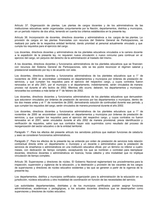 Artículo 37. Organización de plantas. Las plantas de cargos docentes y de los administrativos de las
instituciones educativas serán organizadas conjuntamente por la Nación, departamentos, distritos y municipios,
en un período máximo de dos años, teniendo en cuenta los criterios establecidos en la presente ley.
Artículo 38. Incorporación de docentes, directivos docentes y administrativos a los cargos de las plantas. La
provisión de cargos en las plantas financiadas con recursos del Sistema General de Participaciones, se
realizará por parte de la respectiva entidad territorial, dando prioridad al personal actualmente vinculado y que
cumpla los requisitos para el ejercicio del cargo.
Los docentes, directivos docentes y administrativos de los planteles educativos vinculados a la carrera docente
a la expedición de la presente ley, no requieren nueva vinculación o nuevo concurso para continuar en el
ejercicio del cargo, sin perjuicio del derecho de la administración al traslado del mismo.
A los docentes, directivos docentes y funcionarios administrativos de los planteles educativos que se financien
con recursos del Sistema General de Participaciones, sólo se les podrá reconocer el régimen salarial y
prestacional establecido por ley o de acuerdo con esta.
Los docentes, directivos docentes y funcionarios administrativos de los planteles educativos que a 1° de
noviembre de 2000 se encontraban contratados en departamentos y municipios por órdenes de prestación de
servicios, y que cumplan los requisitos para el ejercicio del respectivo cargo, y cuyos contratos fueron
renovados en el año 2001, por el municipio o el departamento, indistintamente, serán vinculados de manera
provisio nal durante el año lectivo de 2002. Mientras ello ocurre, deberán, los departamentos y municipios,
renovarles los contratos a más tardar el 1° de febrero de 2002.
Los docentes, directivos docentes y funcionarios administrativos de los planteles educativos que demuestren
que estuvieron vinculados por órdenes de prestación de servicios por los departamentos o municipios, dentro de
los dos meses antes y el 1° de noviembre de 2000, demostrando solución de continuidad durante ese período, y
que cumplan los requisitos del cargo, serán vinculados de manera provisional durante el año 2002.
Los docentes, directivos docentes y funcionarios administrativos de los planteles educativos que a 1° de
noviembre de 2000 se encontraban contratados en departamentos y municipios por órdenes de prestación de
servicios, y que cumplan los requisitos para el ejercicio del respectivo cargo, y cuyos contratos no fueron
renovados en el 2001, serán vinculados durante el año 2002 de manera provisional, previa identificación y
verificación de requisitos, salvo que sus contratos hayan sido suprimidos como resultado del proceso de
reorganización del sector educativo o de la entidad territorial.
Parágrafo 1°. Para los efectos del presente artículo los servidores públicos que realicen funciones de celaduría
y aseo se consideran funcionarios administrativos.
Parágrafo 2°. Para los efectos de la presente ley se entiende por orden de prestación de servicios toda relación
contractual directa entre un departamento o municipio y un docente o administrativo para la prestación de
servicios de enseñanza o administrativos en una institución educativa oficial, por un término no inferior a cuatro
meses, con dedicación de tiempo completo, exceptuando los que se nombran o contratan para reemplazar
docentes, directivos docentes o administrativos en licencia, horas cátedra y otra modalidad que no implique
vinculación de tiempo completo.
Artículo 39. Supervisores y directores de núcleo. El Gobierno Nacional reglamentará los procedimientos para la
inspección, supervisión y vigilancia de la educación, y la destinación y provisión de las vacantes de los cargos
de supervisores y directores de núcleo educativo existentes y las que se generen a partir de la vigencia de la
presente ley.
Los departamentos, distritos y municipios certificados organizarán para la administración de la educación en su
jurisdicción, núcleos educativos u otra modalidad de coordinación en función de las necesidades del servicio.
Las autoridades departamentales, distritales y de los municipios certificados podrán asignar funciones
administrativas, académicas o pedagógicas, a los actuales docentes directivos que se desempeñen como
supervisores y directores de núcleo educativo.
 
