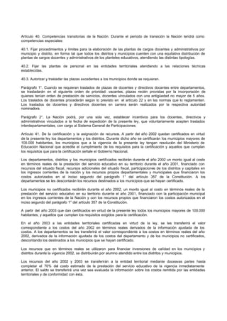Artículo 40. Competencias transitorias de la Nación. Durante el período de transición la Nación tendrá como
competencias especiales:
40.1. Fijar procedimientos y límites para la elaboración de las plantas de cargos docentes y administrativos por
municipio y distrito, en forma tal que todos los distritos y municipios cuenten con una equitativa distribución de
plantas de cargos docentes y administrativos de los planteles educativos, atendiendo las distintas tipologías.
40.2. Fijar las plantas de personal en las entidades territoriales atendiendo a las relaciones técnicas
establecidas.
40.3. Autorizar y trasladar las plazas excedentes a los municipios donde se requieran.
Parágrafo 1°. Cuando se requieran traslados de plazas de docentes y directivos docentes entre departamentos,
se trasladarán en el siguiente orden de prioridad: vacantes, plazas recién provistas por la incorporación de
quienes tenían orden de prestación de servicios, docentes vinculados con una antigüedad no mayor de 5 años.
Los traslados de docentes procederán según lo previsto en el artículo 22 y en las normas que lo reglamenten.
Los traslados de docentes y directivos docentes en carrera serán realizados por la respectiva autoridad
nominadora.
Parágrafo 2°. La Nación podrá, por una sola vez, establecer incentivos para los docentes, directivos y
administrativos vinculados a la fecha de expedición de la presente ley, que voluntariamente acepten traslados
interdepartamentales, con cargo al Sistema General de Participaciones.
Artículo 41. De la certificación y la asignación de recursos. A partir del año 2002 quedan certificados en virtud
de la presente ley los departamentos y los distritos. Durante dicho año se certificarán los municipios mayores de
100.000 habitantes, los municipios que a la vigencia de la presente ley tengan resolución del Ministerio de
Educación Nacional que acredite el cumplimiento de los requisitos para la certificación y aquellos que cumplan
los requisitos que para la certificación señale el Gobierno Nacional.
Los departamentos, distritos y los municipios certificados recibirán durante el año 2002 un monto igual al costo
en términos reales de la prestación del servicio educativo en su territorio durante el año 2001, financiado con
recursos del situado fiscal, recursos adicionales del situado fiscal, participaciones de los distritos y capitales en
los ingresos corrientes de la nación y los recursos propios departamentales y municipales que financiaron los
costos autorizados en el inciso segundo del parágrafo 1° del artículo 357 de la Constitución. A los
departamentos se les descontarán los recursos destinados a los municipios que se hayan certificado.
Los municipios no certificados recibirán durante el año 2002, un monto igual al costo en términos reales de la
prestación del servicio educativo en su territorio durante el año 2001, financiado con la participación municipal
en los ingresos corrientes de la Nación y con los recursos propios que financiaron los costos autorizados en el
inciso segundo del parágrafo 1° del artículo 357 de la Constitución.
A partir del año 2003 que dan certificados en virtud de la presente ley todos los municipios mayores de 100.000
habitantes, y aquellos que cumplan los requisitos exigidos para la certificación.
En el año 2003 a las entidades territoriales certificadas en virtud de la ley, se les transferirá el valor
correspondiente a los costos del año 2002 en términos reales derivados de la información ajustada de los
costos. A los departamentos se les transferirá el valor correspondiente a los costos en términos reales del año
2002, derivados de la información ajustada de los costos del departamento y de los municipios no certificados,
descontando los destinados a los municipios que se hayan certificado.
Los recursos que en términos reales se utilizaron para financiar inversiones de calidad en los municipios y
distritos durante la vigencia 2002, se distribuirán por alumno atendido entre los distritos y municipios.
Los recursos del año 2002 y 2003 se transferirán a la entidad territorial mediante doceavas partes hasta
completar el 70% del costo estimado de la prestación del servicio educativo de la vigencia inmediatamente
anterior. El saldo se transferirá una vez sea evaluada la información sobre los costos remitida por las entidades
territoriales y de conformidad con ésta.
 