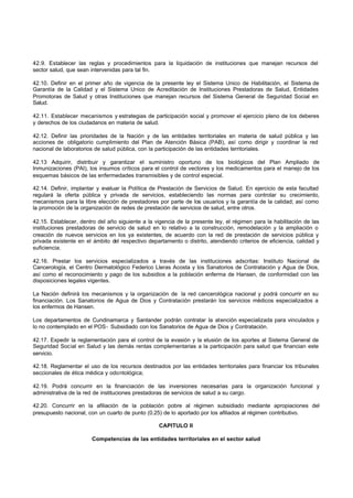 42.9. Establecer las reglas y procedimientos para la liquidación de instituciones que manejan recursos del
sector salud, que sean intervenidas para tal fin.
42.10. Definir en el primer año de vigencia de la presente ley el Sistema Unico de Habilitación, el Sistema de
Garantía de la Calidad y el Sistema Unico de Acreditación de Instituciones Prestadoras de Salud, Entidades
Promotoras de Salud y otras Instituciones que manejan recursos del Sistema General de Seguridad Social en
Salud.
42.11. Establecer mecanismos y estrategias de participación social y promover el ejercicio pleno de los deberes
y derechos de los ciudadanos en materia de salud.
42.12. Definir las prioridades de la Nación y de las entidades territoriales en materia de salud pública y las
acciones de obligatorio cumplimiento del Plan de Atención Básica (PAB), así como dirigir y coordinar la red
nacional de laboratorios de salud pública, con la participación de las entidades territoriales.
42.13 Adquirir, distribuir y garantizar el suministro oportuno de los biológicos del Plan Ampliado de
Inmunizaciones (PAI), los insumos críticos para el control de vectores y los medicamentos para el manejo de los
esquemas básicos de las enfermedades transmisibles y de control especial.
42.14. Definir, implantar y evaluar la Política de Prestación de Servicios de Salud. En ejercicio de esta facultad
regulará la oferta pública y privada de servicios, estableciendo las normas para controlar su crecimiento,
mecanismos para la libre elección de prestadores por parte de los usuarios y la garantía de la calidad; así como
la promoción de la organización de redes de prestación de servicios de salud, entre otros.
42.15. Establecer, dentro del año siguiente a la vigencia de la presente ley, el régimen para la habilitación de las
instituciones prestadoras de servicio de salud en lo relativo a la construcción, remodelación y la ampliación o
creación de nuevos servicios en los ya existentes, de acuerdo con la red de prestación de servicios pública y
privada existente en el ámbito del respectivo departamento o distrito, atendiendo criterios de eficiencia, calidad y
suficiencia.
42.16. Prestar los servicios especializados a través de las instituciones adscritas: Instituto Nacional de
Cancerología, el Centro Dermatológico Federico Lleras Acosta y los Sanatorios de Contratación y Agua de Dios,
así como el reconocimiento y pago de los subsidios a la población enferma de Hansen, de conformidad con las
disposiciones legales vigentes.
La Nación definirá los mecanismos y la organización de la red cancerológica nacional y podrá concurrir en su
financiación. Los Sanatorios de Agua de Dios y Contratación prestarán los servicios médicos especializados a
los enfermos de Hansen.
Los departamentos de Cundinamarca y Santander podrán contratar la atención especializada para vinculados y
lo no contemplado en el POS- Subsidiado con los Sanatorios de Agua de Dios y Contratación.
42.17. Expedir la reglamentación para el control de la evasión y la elusión de los aportes al Sistema General de
Seguridad Social en Salud y las demás rentas complementarias a la participación para salud que financian este
servicio.
42.18. Reglamentar el uso de los recursos destinados por las entidades territoriales para financiar los tribunales
seccionales de ética médica y odontológica;
42.19. Podrá concurrir en la financiación de las inversiones necesarias para la organización funcional y
administrativa de la red de instituciones prestadoras de servicios de salud a su cargo.
42.20. Concurrir en la afiliación de la población pobre al régimen subsidiado mediante apropiaciones del
presupuesto nacional, con un cuarto de punto (0.25) de lo aportado por los afiliados al régimen contributivo.
CAPITULO II
Competencias de las entidades territoriales en el sector salud
 