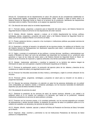 Artículo 43. Competencias de los departamentos en salud. Sin perjuicio de las competencias establecidas en
otras disposiciones legales, corresponde a los departamentos, dirigir, coordinar y vigilar el sector salud y el
Sistema General de Seguridad Social en Salud en el territorio de su jurisdicción, atendiendo las disposiciones
nacionales sobre la materia. Para tal efecto, se le asignan las siguientes funciones:
43.1. De dirección del sector salud en el ámbito departamental.
43.1.1. Formular planes, programas y proyectos para el desarrollo del sector salud y del Sistema General de
Seguridad Social en Salud en armonía con las disposiciones del orden nacional.
43.1.2. Adoptar, difundir, implantar, ejecutar y evaluar, en el ámbito departamental las normas, políticas,
estrategias, planes, programas y proyectos del sector salud y del Sistema General de Seguridad Social en
Salud, que formule y expida la Nación o en armonía con éstas.
43.1.3. Prestar asistencia técnica y asesoría a los municipios e instituciones públicas que prestan servicios de
salud, en su jurisdicción.
43.1.4. Supervisar y controlar el recaudo y la aplicación de los recursos propios, los cedidos por la Nación y los
del Sistema General de Participaciones con destinación específica para salud, y administrar los recursos del
Fondo Departamental de Salud.
43.1.5. Vigilar y controlar el cumplimiento de las políticas y normas técnicas, científicas y administrativas que
expida el Ministerio de Salud, así como las actividades que desarrollan los municipios de su jurisdicción, para
garantizar e l logro de las metas del sector salud y del Sistema General de Seguridad Social en Salud, sin
perjuicio de las funciones de inspección y vigilancia atribuidas a las demás autoridades competentes.
43.1.6. Adoptar, implementar, administrar y coordinar la operación en su territorio del sistema integral de
información en salud, así como generar y reportar la información requerida por el Sistema.
43.1.7. Promover la participación social y la promoción del ejercicio pleno de los deberes y derechos de los
ciudadanos en materia de salud y de seguridad social en salud.
43.1.8. Financiar los tribunales seccionales de ética medica y odontológica y vigilar la correcta utilización de los
recursos.
43.1.9. Promover planes, programas, estrategias y proyectos en salud para su inclusión en los planes y
programas nacionales.
43.1.10. Ejecutar las acciones inherentes a la atención en salud de las personas declaradas por vía judicial
como inimputables por trastorno mental o inmadurez psicológica, con los recursos nacionales de destinación
específica que para tal efecto transfiera la Nación.
43.2. De prestación de servicios de salud
43.2.1. Gestionar la prestación de los servicios de salud, de manera oportuna, eficiente y con calidad a la
población pobre en lo no cubierto con subsidios a la demanda, que resida en su jurisdicción, mediante
instituciones prestadoras de servicios de salud públicas o privadas.
43.2.2. Financiar con los recursos propios, si lo considera pertinente, con los recursos asignados por concepto
de participaciones y demás recursos cedidos, la prestación de servicios de salud a la población pobre en lo no
cubierto con subsidios a la demanda y los servicios de salud mental.
43.2.3. Adoptar, difundir, implantar, ejecutar y evaluar la Política de Prestación de Servicios de Salud, formulada
por la Nación.
43.2.4. Organizar, dirigir, coordinar y administrar la red de Instituciones Prestadoras de Servicios de Salud
públicas en el departamento.
 