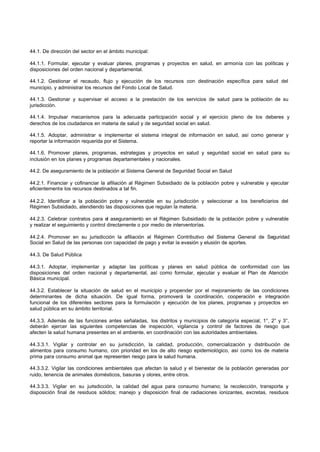 44.1. De dirección del sector en el ámbito municipal:
44.1.1. Formular, ejecutar y evaluar planes, programas y proyectos en salud, en armonía con las políticas y
disposiciones del orden nacional y departamental.
44.1.2. Gestionar el recaudo, flujo y ejecución de los recursos con destinación específica para salud del
municipio, y administrar los recursos del Fondo Local de Salud.
44.1.3. Gestionar y supervisar el acceso a la prestación de los servicios de salud para la población de su
jurisdicción.
44.1.4. Impulsar mecanismos para la adecuada participación social y el ejercicio pleno de los deberes y
derechos de los ciudadanos en materia de salud y de seguridad social en salud.
44.1.5. Adoptar, administrar e implementar el sistema integral de información en salud, así como generar y
reportar la información requerida por el Sistema.
44.1.6. Promover planes, programas, estrategias y proyectos en salud y seguridad social en salud para su
inclusión en los planes y programas departamentales y nacionales.
44.2. De aseguramiento de la población al Sistema General de Seguridad Social en Salud
44.2.1. Financiar y cofinanciar la afiliación al Régimen Subsidiado de la población pobre y vulnerable y ejecutar
eficientemente los recursos destinados a tal fin.
44.2.2. Identificar a la población pobre y vulnerable en su jurisdicción y seleccionar a los beneficiarios del
Régimen Subsidiado, atendiendo las disposiciones que regulan la materia.
44.2.3. Celebrar contratos para el aseguramiento en el Régimen Subsidiado de la población pobre y vulnerable
y realizar el seguimiento y control directamente o por medio de interventorías.
44.2.4. Promover en su jurisdicción la afiliación al Régimen Contributivo del Sistema General de Seguridad
Social en Salud de las personas con capacidad de pago y evitar la evasión y elusión de aportes.
44.3. De Salud Pública
44.3.1. Adoptar, implementar y adaptar las políticas y planes en salud pública de conformidad con las
disposiciones del orden nacional y departamental, así como formular, ejecutar y evaluar el Plan de Atención
Básica municipal.
44.3.2. Establecer la situación de salud en el municipio y propender por el mejoramiento de las condiciones
determinantes de dicha situación. De igual forma, promoverá la coordinación, cooperación e integración
funcional de los diferentes sectores para la formulación y ejecución de los planes, programas y proyectos en
salud pública en su ámbito territorial.
44.3.3. Además de las funciones antes señaladas, los distritos y municipios de categoría especial, 1°, 2° y 3°,
deberán ejercer las siguientes competencias de inspección, vigilancia y control de factores de riesgo que
afecten la salud humana presentes en el ambiente, en coordinación con las autoridades ambientales.
44.3.3.1. Vigilar y controlar en su jurisdicción, la calidad, producción, comercialización y distribución de
alimentos para consumo humano, con prioridad en los de alto riesgo epidemiológico, así como los de materia
prima para consumo animal que representen riesgo para la salud humana.
44.3.3.2. Vigilar las condiciones ambientales que afectan la salud y el bienestar de la población generadas por
ruido, tenencia de animales domésticos, basuras y olores, entre otros.
44.3.3.3. Vigilar en su jurisdicción, la calidad del agua para consumo humano; la recolección, transporte y
disposición final de residuos sólidos; manejo y disposición final de radiaciones ionizantes, excretas, residuos
 