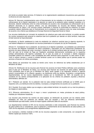 red donde se presten tales servicios. El Gobierno en la reglamentación establecerá mecanismos para garantizar
la eficiencia de esta disposición.
Artículo 50. Recursos complementarios para el financiamiento de los subsidios a la demanda. Los recursos de
cofinanciación de la Nación destinados a la atención en salud de la población pobre mediante subsidios a la
demanda, deberán distribuirse entre los entes territoriales de acuerdo a las necesidades de cofinanciación de la
afiliación alcanzada en la vigencia anterior, una vez descontados los recursos del Sistema General de
Participaciones en Salud y los recursos propios destinados a financiar la continuidad de cobertura. El monto
excedente deberá distribuirse para el financiamiento de la ampliación de cobertura entre los entes territoriales,
de acuerdo a los criterios que establezca el Consejo Nacional de Seguridad Social en Salud.
Los recursos distribuidos por concepto de ampliación de cobertura para cada ente territorial, no podrán exceder
los montos necesarios para alcanzar la cobertura total de la población por atender en dicho territorio, hasta que
el total nacional se haya alcanzado.
Anualmente, la Nación establecerá la meta de ampliación de cobertura nacional para la vigencia siguiente, la
cual deberá reflejarse en la apropiación de recursos presentada en el proyecto de Ley de Presupuesto.
Artículo 51. Contratación de la prestación de servicios en el régimen subsidiado. Las entidades que administran
los recursos del Régimen Subsidiado de Salud contratarán y ejecutarán con las instituciones prestadoras de
servicios de salud públicas del orden municipal o distrital de la entidad territorial sede del contrato no menos del
40% del valor de la Unidad de Pago por Capitación subsidiada efectivamente contratadas por la respectiva
entidad administradora del régimen subsidiado. En el caso de existir en el municipio o distrito respectivo
hospitales públicos de mediana o alta complejidad del orden territorial dicha proporción no será menor al 50%.
Todo lo anterior siempre y cuando la entidad territorial cuente con la oferta pública que le permita prestar los
servicios a financiar con dichos porcentajes.
Para efectos de racionalizar los costos se tendrá como marco de referencia las tarifas establecidas por el
Ministerio de Salud.
Artículo 52. Distribución de los recursos para financiar las acciones de Salud Pública definidas como prioritarios
para el país por el Ministerio de Salud. Los recursos para financiar las acciones de salud pública, definidas
como prioritarias para el país por el Ministerio de Salud, serán iguales a los asignados durante la vigencia
anterior incrementados en la inflación causada y se distribuirán entre los distritos, municipios y corregimientos
departamentales, de los nuevos departamentos creados por la Constitución de 1991, de acuerdo con la
sumatoria de los valores correspondientes a la aplicación de los criterios de población, equidad y eficiencia
administrativa, definidos así:
52.1. Población por atender. Es la población total de cada entidad territorial certificada por el DANE para el
respectivo año y se distribuirá entre los distritos, municipios y corregimientos de acuerdo con su población.
52.2. Equidad. Es el peso relativo que se asigna a cada entidad territorial, de acuerdo con su nivel de pobreza y
los riesgos en salud pública.
52.3. Eficiencia administrativa. Es el mayor o menor cumplimiento en metas prioritarias de salud pública,
medidas por indicadores trazadores.
Los recursos para financiar los eventos de salud pública, se distribuirán de acuerdo con los criterios antes
señalados así: 40% por población por atender, 50% por equidad y 10% por eficiencia administrativa,
entendiéndose que ésta existe, cuando se hayan logrado coberturas útiles de vacunación.
Los departamentos recibirán el 45% de los recursos destinados a este componente, para financiar los eventos
de salud pública de su competencia, para la operación y mantenimiento de los laboratorios de salud pública, y el
100% de los asignados a los corregimientos departamentales.
Los municipios y distritos recibirán el 55% de los recursos asignados a este componente, con excepción del
Distrito Capital que recibirá el 100%.
 