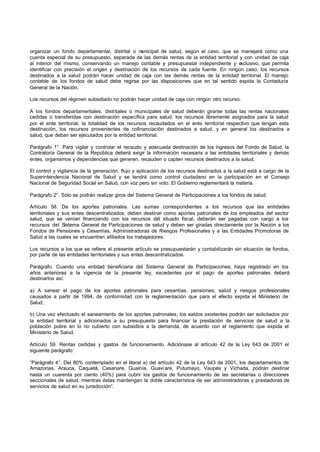 organizar un fondo departamental, distrital o municipal de salud, según el caso, que se manejará como una
cuenta especial de su presupuesto, separada de las demás rentas de la entidad territorial y con unidad de caja
al interior del mismo, conservando un manejo contable y presupuestal independiente y exclusivo, que permita
identificar con precisión el origen y destinación de los recursos de cada fuente. En ningún caso, los recursos
destinados a la salud podrán hacer unidad de caja con las demás rentas de la entidad territorial. El manejo
contable de los fondos de salud debe regirse por las disposiciones que en tal sentido expida la Contaduría
General de la Nación.
Los recursos del régimen subsidiado no podrán hacer unidad de caja con ningún otro recurso.
A los fondos departamentales, distritales o municipales de salud deberán girarse todas las rentas nacionales
cedidas o transferidas con destinación específica para salud, los recursos libremente asignados para la salud
por el ente territorial, la totalidad de los recursos recaudados en el ente territorial respectivo que tengan esta
destinación, los recursos provenientes de cofinanciación destinados a salud, y en general los destinados a
salud, que deban ser ejecutados por la entidad territorial.
Parágrafo 1°. Para vigilar y controlar el recaudo y adecuada destinación de los ingresos del Fondo de Salud, la
Contraloría General de la República deberá exigir la información necesaria a las entidades territoriales y demás
entes, organismos y dependencias que generen, recauden o capten recursos destinados a la salud.
El control y vigilancia de la generación, flujo y aplicación de los recursos destinados a la salud está a cargo de la
Superintendencia Nacional de Salud y se tendrá como control ciudadano en la participación en el Consejo
Nacional de Seguridad Social en Salud, con voz pero sin voto. El Gobierno reglamentará la materia.
Parágrafo 2°. Sólo se podrán realizar giros del Sistema General de Participaciones a los fondos de salud.
Artículo 58. De los aportes patronales. Las sumas correspondientes a los recursos que las entidades
territoriales y sus entes descentralizados, deben destinar como aportes patronales de los empleados del sector
salud, que se venían financiando con los recursos del situado fiscal, deberán ser pagadas con cargo a los
recursos del Sistema General de Participaciones de salud y deben ser giradas directamente por la Nación a los
Fondos de Pensiones y Cesantías, Administradoras de Riesgos Profesionales y a las Entidades Promotoras de
Salud a las cuales se encuentren afiliados los trabajadores.
Los recursos a los que se refiere el presente artículo se presupuestarán y contabilizarán sin situación de fondos,
por parte de las entidades territoriales y sus entes descentralizados.
Parágrafo. Cuando una entidad beneficiaria del Sistema General de Participaciones, haya registrado en los
años anteriores a la vigencia de la presente ley, excedentes por el pago de aportes patronales deberá
destinarlos así:
a) A sanear el pago de los aportes patronales para cesantías, pensiones, salud y riesgos profesionales
causados a partir de 1994, de conformidad con la reglamentación que para el efecto expida el Ministerio de
Salud;
b) Una vez efectuado el saneamiento de los aportes patronales, los saldos existentes podrán ser solicitados por
la entidad territorial y adicionados a su presupuesto para financiar la prestación de servicios de salud a la
población pobre en lo no cubierto con subsidios a la demanda, de acuerdo con el reglamento que expida el
Ministerio de Salud.
Artículo 59. Rentas cedidas y gastos de funcionamiento. Adiciónase al artículo 42 de la Ley 643 de 2001 el
siguiente parágrafo:
“Parágrafo 4°. Del 80% contemplado en el literal a) del artículo 42 de la Ley 643 de 2001, los departamentos de
Amazonas, Arauca, Caquetá, Casanare, Guainía, Guavi are, Putumayo, Vaupés y Vichada, podrán destinar
hasta un cuarenta por ciento (40%) para cubrir los gastos de funcionamiento de las secretarías o direcciones
seccionales de salud, mientras éstas mantengan la doble característica de ser administradoras y prestadoras de
servicios de salud en su jurisdicción”.
 