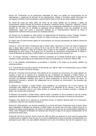 Artículo 60. Financiación de las direcciones territoriales de salud. Los gastos de funcionamiento de las
dependencias y organismos de dirección de los departamentos, distritos y municipios podrán financiarse con
sus ingresos corrientes de libre destinación y podrán destinar hasta un 25% de las rentas cedidas para tal fin.
No menos del veinte por ciento (20%) del monto de las rentas cedidas que se destinen a gastos de
funcionamiento, podrán financiar las funciones de asesoría y asistencia técnica, inspección, vigilancia y control
del Régimen Subsidiado y salud pública, de acuerdo con las competencias establecidas en el artículo 44 de la
presente ley. En caso de no acreditar la capacidad técnica establecida o que sus resultados no sean
satisfactorios, según eval uación y supervisión realizada por la Superintendencia Nacional de Salud, el
Departamento contratará dichos procesos con entidades externas.
Se excluyen de los dispuesto en este artículo los departamentos de Amazonas, Arauca, Caquetá, Casanare,
Guainía, Guaviare, Putumayo, Vaupés y Vichada, los cuales se rigen por lo dispuesto en el artículo 59.
En ningún caso se podrá financiar gastos de funcionamiento con recursos provenientes del Sistema General de
Participaciones.
Artículo 61. Fondo del Pasivo Prestacional para el Sector Salud. Suprímase el Fondo del Pasivo Prestacional
para el Sector Salud creado por el artículo 33 de la Ley 60 de 1993. En adelante, con el fin de atender la
responsabilidad financiera a cargo de la Nación para el pago de las cesantías y pensiones de las personas
beneficiarias de dicho Fondo y de acuerdo con los convenios de concurrencia correspondientes, la Nación a
través del Ministerio de Hacienda y Crédito Público, se hará cargo del giro de los recursos, así:
61.1. Al encargo Fiduciario o Patrimonio Autónomo constituido por la entidad territorial para el pago de las
mesadas y bonos pensionales de las Instituciones de Salud, de conformidad con el Decreto 1296 de 1994.
61.2. A las entidades administradoras de pensiones o cesantías a las cuales se encuentren afiliados los
servidores públicos.
61.3. A los fondos de que trata el artículo 23 del Decreto- ley 1299 de 1994 o a los fideicomisos a que se refiere
el artículo 19, numeral 3 del mismo Decreto.
Artículo 62. Convenios de Concurrencia. Para efectos de los convenios de concurrencia, los cuales deberán ser
suscritos a partir de la vigencia de la presente ley por el Ministerio de Hacienda y Crédito Público, se
continuarán aplicando los procedimientos del Fondo del Pasivo Prestacional del Sector Salud, la forma en que
concurren las diferentes entidades para cubrir el pasivo prestacional, la forma de cálculo del mismo, su
actualización financiera y actuarial, las obligaciones de los convenios de concurrencia y los requisitos que
deben acreditarse.
El Ministerio de Hacienda y Crédito Público podrá establecer, en concertación con el ente territorial, las
condiciones para celebrar los convenios de concurrencia y el desarrollo de los mismos y de los que se
encuentren en ejecución, para lo cual podrá verificar el contenido de los convenios suscritos y ordenará el
ajuste a las normas sobre el particular.
El Ministerio de Hacienda y Crédito Público deberá revisar y actualizar en forma periódica el valor de la deuda
prestacional, definiendo la responsabilidad de cada uno de los entes que suscribe el convenio de concurrencia.
Parágrafo. Para efectos de lo ordenado en el presente artículo, el Gobierno Nacional defin irá la información,
condiciones y términos que considere necesarios.
Artículo 63. Administración. Los recursos existentes en el Fondo del Pasivo Prestacional para el Sector Salud
serán trasladados al Ministerio de Hacienda y Crédito Público, de manera que con cargo a dichos recursos, se
efectúen los pagos correspondientes. Así mismo, los demás recursos que por ley se encontraban destinados al
Fondo, serán entregados al Ministerio de Hacienda para financiar el pago de los pasivos prestacionales de los
servidores del sector salud.
Artículo 64. Giro de los recursos. Sobre la base del 100% del aforo que aparezca en la ley anual de presupuesto
se determinará el programa anual de caja, en el cual se establecerán los giros mensuales correspondientes a la
participación para salud. Los giros deberán efectuarse en los diez (10) primeros días del mes siguiente al que
 
