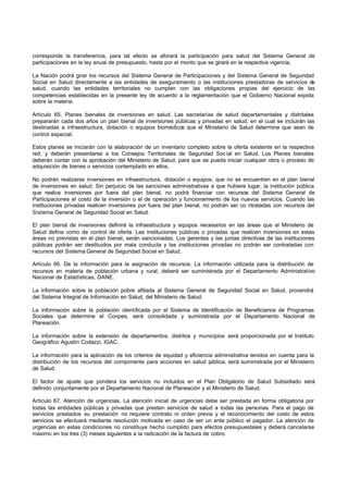corresponde la transferencia, para tal efecto se aforará la participación para salud del Sistema General de
participaciones en la ley anual de presupuesto, hasta por el monto que se girará en la respectiva vigencia.
La Nación podrá girar los recursos del Sistema General de Participaciones y del Sistema General de Seguridad
Social en Salud directamente a las entidades de aseguramiento o las instituciones prestadoras de servicios de
salud, cuando las entidades territoriales no cumplan con las obligaciones propias del ejercicio de las
competencias establecidas en la presente ley de acuerdo a la reglamentación que el Gobierno Nacional expida
sobre la materia.
Artículo 65. Planes bienales de inversiones en salud. Las secretarías de salud departamentales y distritales
prepararán cada dos años un plan bienal de inversiones públicas y privadas en salud, en el cual se incluirán las
destinadas a infraestructura, dotación o equipos biomédicos que el Ministerio de Salud determine que sean de
control especial.
Estos planes se iniciarán con la elaboración de un inventario completo sobre la oferta existente en la respectiva
red, y deberán presentarse a los Consejos Territoriales de Seguridad Soc ial en Salud. Los Planes bienales
deberán contar con la aprobación del Ministerio de Salud, para que se pueda iniciar cualquier obra o proceso de
adquisición de bienes o servicios contemplado en ellos.
No podrán realizarse inversiones en infraestructura, dotación o equipos, que no se encuentren en el plan bienal
de inversiones en salud. Sin perjuicio de las sanciones administrativas a que hubiere lugar, la institución pública
que realice inversiones por fuera del plan bienal, no podrá financiar con recursos del Sistema General de
Participaciones el costo de la inversión o el de operación y funcionamiento de los nuevos servicios. Cuando las
instituciones privadas realicen inversiones por fuera del plan bienal, no podrán ser co ntratadas con recursos del
Sistema General de Seguridad Social en Salud.
El plan bienal de inversiones definirá la infraestructura y equipos necesarios en las áreas que el Ministerio de
Salud defina como de control de oferta. Las instituciones públicas o privadas que realicen inversiones en estas
áreas no previstas en el plan bienal, serán sancionadas. Los gerentes y las juntas directivas de las instituciones
públicas podrán ser destituidos por mala conducta y las instituciones privadas no podrán ser contratadas con
recursos del Sistema General de Seguridad Social en Salud.
Artículo 66. De la información para la asignación de recursos. La información utilizada para la distribución de
recursos en materia de población urbana y rural, deberá ser suministrada por el Departamento Administrativo
Nacional de Estadísticas, DANE.
La información sobre la población pobre afiliada al Sistema General de Seguridad Social en Salud, provendrá
del Sistema Integral de Información en Salud, del Ministerio de Salud.
La información sobre la población identificada por el Sistema de Identificación de Beneficiarios de Programas
Sociales que determine el Conpes, será consolidada y suministrada por el Departamento Nacional de
Planeación.
La información sobre la extensión de departamentos, distritos y municipios será proporcionada por el Instituto
Geográfico Agustín Codazzi, IGAC.
La información para la aplicación de los criterios de equidad y eficiencia administrativa tenidos en cuenta para la
distribución de los recursos del componente para acciones en salud pública, será suministrada por el Ministerio
de Salud.
El factor de ajuste que pondera los servicios no incluidos en el Plan Obligatorio de Salud Subsidiado será
definido conjuntamente por el Departamento Nacional de Planeación y el Ministerio de Salud.
Artículo 67. Atención de urgencias. La atención inicial de urgencias debe ser prestada en forma obligatoria por
todas las entidades públicas y privadas que presten servicios de salud a todas las personas. Para el pago de
servicios prestados su prestación no requiere contrato ni orden previa y el reconocimiento del costo de estos
servicios se efectuará mediante resolución motivada en caso de ser un ente público el pagador. La atención de
urgencias en estas condiciones no constituye hecho cumplido para efectos presupuestales y deberá cancelarse
máximo en los tres (3) meses siguientes a la radicación de la factura de cobro.
 