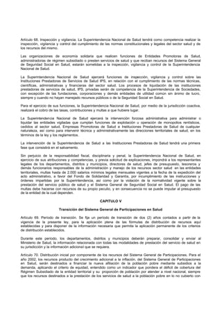 Artículo 68. Inspección y vigilancia. La Superintendencia Nacional de Salud tendrá como competencia realizar la
inspección, vigilancia y control del cumplimiento de las normas constitucionales y legales del sector salud y de
los recursos del mismo.
Las organizaciones de economía solidaria que realicen funciones de Entidades Promotoras de Salud,
administradoras de régimen subsidiado o presten servicios de salud y que reciban recursos del Sistema General
de Seguridad Social en Salud, estarán sometidas a la inspección, vigilancia y control de la Superintendencia
Nacional de Salud.
La Superintendencia Nacional de Salud ejercerá funciones de inspección, vigilancia y control sobre las
Instituciones Prestadoras de Servicios de Salud IPS, en relación con el cumplimiento de las normas técnicas,
científicas, administrativas y financieras del sector salud. Los procesos de liquidación de las instituciones
prestadoras de servicios de salud, IPS, privadas serán de competencia de la Superintendencia de Sociedades,
con excepción de las fundaciones, corporaciones y demás entidades de utilidad común sin ánimo de lucro,
siempre y cuando no hayan manejado recursos públicos o de la Seguridad Social en Salud.
Para el ejercicio de sus funciones, la Superintendencia Nacional de Salud, por medio de la jurisdicción coactiva,
realizará el cobro de las tasas, contribuciones y multas a que hubiere lugar.
La Superintendencia Nacional de Salud ejercerá la intervención forzosa administrativa para administrar o
liquidar las entidades vigiladas que cumplan funciones de explotación u operación de monopolios rentísticos,
cedidos al sector salud, Empresas Promotoras de Salud e Instituciones Prestadoras de Salud de cualquier
naturaleza, así como para intervenir técnica y administrativamente las direcciones territoriales de salud, en los
términos de la ley y los reglamentos.
La intervención de la Superintendencia de Salud a las Instituciones Prestadoras de Salud tendrá una primera
fase que consistirá en el salvamento.
Sin perjuicio de la responsabilidad fiscal, disciplinaria y penal, la Superintendencia Nacional de Salud, en
ejercicio de sus atribuciones y competencias, y previa solicitud de explicaciones, impondrá a los representantes
legales de los departamentos, distritos y municipios, directores de salud, jefes de presupuesto, tesoreros y
demás funcionarios responsables de la administración y manejo de los recursos sector salud en las entidades
territoriales, multas hasta de 2.000 salarios mínimos legales mensuales vigentes a la fecha de la expedición del
acto administrativo, a favor del Fondo de Solidaridad y Garantía, por incumplimiento de las instrucciones y
órdenes impartidas por la Superintendencia, así como por la violación de la normatividad vigente sobre la
prestación del servicio público de salud y el Sistema General de Seguridad Social en Salud. El pago de las
multas debe hacerse con recursos de su propio peculio, y en consecuencia no se puede imputar al presupuesto
de la entidad de la cual dependen.
CAPITULO V
Transición del Sistema General de Participaciones en Salud
Artículo 69. Período de transición. Se fija un período de transición de dos (2) años contados a partir de la
vigencia de la presente ley, para la aplicación plena de las fórmulas de distribución de recursos aquí
establecidas y para disponer de la información necesaria que permita la aplicación permanente de los criterios
de distribución establecidos.
Durante este período, los departamentos, distritos y municipios deberán preparar, consolidar y enviar al
Ministerio de Salud, la información relacionada con todas las modalidades de prestación del servicio de salud en
su jurisdicción y la información adicional que se requiera.
Artículo 70. Distribución inicial por componente de los recursos del Sistema General de Participaciones. Para el
año 2002, los recursos producto del crecimiento adicional a la inflación, del Sistema General de Participaciones
en Salud, serán destinados a financiar la nueva afiliación de la población pobre mediante subsidios a la
demanda, aplicando el criterio de equidad, entendido como un indicador que pondera el déficit de cobertura del
Régimen Subsidiado de la entidad territorial y su proporción de población por atender a nivel nacional, siempre
que los recursos destinados a la prestación de los servicios de salud a la población pobre en lo no cubierto con
 