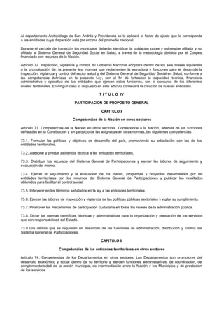 Al departamento Archipiélago de San Andrés y Providencia se le aplicará el factor de ajuste que le corresponda
a las entidades cuya dispersión esté por encima del promedio nacional.
Durante el período de transición los municipios deberán identificar la población pobre y vulnerable afiliada y no
afiliada al Sistema General de Seguridad Social en Salud, a través de la metodología definida por el Conpes,
financiada con recursos de la Nación.
Artículo 72. Inspección, vigilancia y control. El Gobierno Nacional adoptará dentro de los seis meses siguientes
a la promulgación de. la presente ley, normas que reglamenten la estructura y funciones para el desarrollo la
inspección, vigilancia y control del sector salud y del Sistema General de Seguridad Social en Salud, conforme a
las competencias definidas en la presente Ley, con el fin de fortalecer la capacidad técnica, financiera,
administrativa y operativa de las entidades que ejercen estas funciones, con el concurso de los diferentes
niveles territoriales. En ningún caso lo dispuesto en este artículo conllevará la creación de nuevas entidades.
T I T U L O IV
PARTICIPACION DE PROPOSITO GENERAL
CAPITULO I
Competencias de la Nación en otros sectores
Artículo 73. Competencias de la Nación en otros sectores. Corresponde a la Nación, además de las funciones
señaladas en la Constitución y sin perjuicio de las asignadas en otras normas, las siguientes competencias:
73.1. Formular las políticas y objetivos de desarrollo del país, promoviendo su articulación con las de las
entidades territoriales.
73.2. Asesorar y prestar asistencia técnica a las entidades territoriales.
73.3. Distribuir los recursos del Sistema General de Participaciones y ejercer las labores de seguimiento y
evaluación del mismo.
73.4. Ejercer el seguimiento y la evaluación de los planes, programas y proyectos desarrollados por las
entidades territoriales con los recursos del Sistema General de Participaciones y publicar los resultados
obtenidos para facilitar el control social.
73.5. Intervenir en los términos señalados en la ley a las entidades territoriales.
73.6. Ejercer las labores de inspección y vigilancia de las políticas públicas sectoriales y vigilar su cumplimiento.
73.7. Promover los mecanismos de participación ciudadana en todos los niveles de la administración pública.
73.8. Dictar las normas científicas, técnicas y administrativas para la organización y prestación de los servicios
que son responsabilidad del Estado.
73.9 Los demás que se requieran en desarrollo de las funciones de administración, distribución y control del
Sistema General de Participaciones.
CAPITULO II
Competencias de las entidades territoriales en otros sectores
Artículo 74. Competencias de los Departamentos en otros sectores. Los Departamentos son promotores del
desarrollo económico y social dentro de su territorio y ejercen funciones administrativas, de coordinación, de
complementariedad de la acción municipal, de intermediación entre la Nación y los Municipios y de prestación
de los servicios.
 