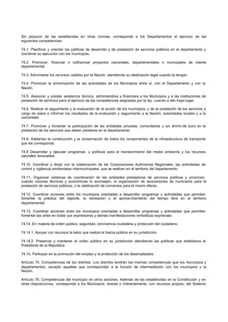 Sin perjuicio de las establecidas en otras normas, corresponde a los Departamentos el ejercicio de las
siguientes competencias:
74.1. Planificar y orientar las políticas de desarrollo y de prestación de servicios públicos en el departamento y
coordinar su ejecución con los municipios.
74.2. Promover, financiar o cofinanciar proyectos nacionales, departamentales o municipales de interés
departamental.
74.3. Administrar los recursos cedidos por la Nación, atendiendo su destinación legal cuando la tengan.
74.4. Promover la armonización de las actividades de los Municipios entre sí, con el Departamento y con la
Nación.
74.5. Asesorar y prestar asistencia técnica, administrativa y financiera a los Municipios y a las instituciones de
prestación de servicios para el ejercicio de las competencias asignadas por la ley, cuando a ello haya lugar.
74.6. Realizar el seguimiento y la evaluación de la acción de los municipios y de la prestación de los servicios a
cargo de estos e informar los resultados de la evaluación y seguimiento a la Nación, autoridades locales y a la
comunidad.
74.7. Promover y fomentar la participación de las entidades privadas, comunitarias y sin ánimo de lucro en la
prestación de los servicios que deben prestarse en el departamento.
74.8. Adelantar la construcción y la conservación de todos los componentes de la infraestructura de transporte
que les corresponda.
74.9 Desarrollar y ejecutar programas y políticas para el mantenimiento del medio ambiente y los recursos
naturales renovables.
74.10. Coordinar y dirigir con la colaboración de las Corporaciones Autónomas Regionales, las actividades de
control y vigilancia ambientales intermunicipales, que se realicen en el territorio del departamento.
74.11. Organizar sistemas de coordinación de las entidades prestadoras de servicios públicos y promover,
cuando razones técnicas y económicas lo aconsejen, la organización de asociaciones de municipios para la
prestación de servicios públicos, o la celebración de convenios para el mismo efecto.
74.12. Coordinar acciones entre los municipios orientadas a desarrollar programas y actividades que permitan
fomentar la práctica del deporte, la recreación y el aprovechamiento del tiempo libre en el territorio
departamental.
74.13. Coordinar acciones entre los municipios orientadas a desarrollar programas y actividades que permitan
fomentar las artes en todas sus expresiones y demás manifestaciones simbólicas expresivas.
74.14. En materia de orden público, seguridad, convivencia ciudadana y protección del ciudadano.
74.14.1. Apoyar con recursos la labor que realiza la fuerza pública en su jurisdicción.
74.14.2. Preservar y mantener el orden público en su jurisdicción atendiendo las políticas que establezca el
Presidente de la República.
74.15. Participar en la promoción del empleo y la protección de los desempleados.
Artículo 75. Competencias de los distritos. Los distritos tendrán las mismas competencias que los municipios y
departamentos, excepto aquellas que correspondan a la función de intermediación con los municipios y la
Nación.
Artículo 76. Competencias del municipio en otros sectores. Además de las establecidas en la Constitución y en
otras disposiciones, corresponde a los Municipios, directa o indirectamente, con recursos propios, del Sistema
 