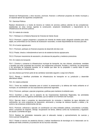 General de Participaciones u otros recursos, promover, financiar o cofinanciar proyectos de interés municipal y
en especial ejercer las siguientes competencias:
76.1. Servicios Públicos
Realizar directamente o a través de terceros en materia de servicios públicos además de las competencias
establecidas en otras normas vigentes la construcción, ampliación rehabilitación y mejoramiento de la
infraestructura de servicios públicos.
76.2. En materia de vivienda
76.2.1. Participar en el Sistema Nacional de Vivienda de Interés Social.
76.2.2. Promover y apoyar programas o proyectos de vivienda de interés social, otorgando subsidios para dicho
objeto, de conformidad con los criterios de focalización nacionales, si existe disponibilidad de recursos para ello.
76.3. En el sector agropecuario
76.3.1. Promover, participar y/o financiar proyectos de desarrollo del área rural.
76.3.2. Prestar, directa o indirectamente el servi cio de asistencia técnica agropecuaria.
76.3.3. Promover mecanismos de asociación y de alianzas de pequeños y medianos productores.
76.4. En materia de transporte
76.4.1. Construir y conservar la infraestructura municipal de transporte, las vías urbanas, suburbanas, veredales
y aquellas que sean propiedad del municipio, las instalaciones portuarias, fluviales y marítimas, los aeropuertos
y los terminales de transporte terrestre, en la medida que sean de su propiedad o cuando éstos le sean
transferidos directa o indirectamente.
Las vías urbanas que forman parte de las carreteras nacionales seguirán a cargo de la Nación.
76.4.2. Planear e identificar prioridades de infraestructura de transporte en su jurisdicción y desarrollar
alternativas viables.
76.5. En materia ambiental
76.5.1. Tomar las medidas necesarias para el control, la preservación y la defensa del medio ambiente en el
municipio, en coordinación con las corporaciones autónomas regionales.
76.5.2. Promover, participar y ejecutar programas y políticas para mantener el ambiente sano.
76.5.3. Coordinar y dirigir, con la asesoría de las Corporaciones Autónomas Regionales, las actividades
permanentes de control y vigilancia ambientales, que se realicen en el territorio del municipio.
76.5.4. Ejec utar obras o proyectos de descontaminación de corrientes o depósitos de agua afectados por
vertimientos, así como programas de disposición, eliminación y reciclaje de residuos líquidos y sólidos y de
control a las emisiones contaminantes del aire.
76.5.5. Promover, cofinanciar o ejecutar, en coordinación con otras entidades públicas, comunitarias o privadas,
obras y proyectos de irrigación, drenaje, recuperación de tierras, defensa contra las inundaciones y regulación
de cauces o corrientes de agua.
76.5.6. Realizar las actividades necesarias para el adecuado manejo y aprovechamiento de cuencas y
micro-cuencas hidrográficas.
76.5.7. Prestar el servicio de asistencia técnica y realizar transferencia de tecnología en lo relacionado con la
defensa del medio ambiente y la protección de los recursos naturales.
 