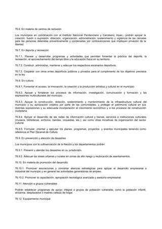 76.6. En materia de centros de reclusión
Los municipios en coordinación con el Instituto Nacional Penitenciario y Carcelario, Inpec,- podrán apoyar la
creación, fusión o supresión, dirección, organización, administración, sostenimiento y vigilancia de las cárceles
para las personas detenidas preventivamente y condenadas por contravenciones que impliquen privación de la
libertad.
76.7. En deporte y recreación
76.7.1. Planear y desarrollar programas y actividades que permitan fomentar la práctica del deporte, la
recreación, el aprovechamiento del tiempo libre y la educación física en su territorio.
76.7.2. Construir, administrar, mantener y adecuar los respectivos escenarios deportivos.
76.7.3. Cooperar con otros entes deportivos públicos y privados para el cumplimiento de los objetivos previstos
en la ley.
76.8. En cultura
76.8.1. Fomentar el acceso, la innovación, la creación y la producción artística y cultural en el municipio.
76.8.2. Apoyar y fortalecer los procesos de información, investigación, comunicación y formación y las
expresiones multiculturales del municipio.
76.8.3. Apoyar la construcción, dotación, sostenimiento y mantenimiento de la infraestructura cultural del
municipio y su apropiación creativa por parte de las comunidades; y proteger el patrimonio cultural en sus
distintas expresiones y su adecuada incorporación al crecimiento económico y a los procesos de construcción
ciudadana.
76.8.4. Apoyar el desarrollo de las redes de información cultural y bienes, servicios e instituciones culturales
(museos, bibliotecas, archivos, bandas, orquestas, etc.), así como otras iniciativas de organización del sector
cultural.
76.8.5. Formular, orientar y ejecutar los planes, programas, proyectos y eventos municipales teniendo como
referencia el Plan Decenal de Cultura.
76.9. En prevención y atención de desastres
Los municipios con la cofinanciación de la Nación y los departamentos podrán:
76.9.1. Prevenir y atender los desastres en su jurisdicción.
76.9.2. Adecuar las áreas urbanas y rurales en zonas de alto riesgo y reubicación de asentamientos.
76.10. En materia de promoción del desarrollo
76.10.1. Promover asociaciones y concertar alianzas estratégicas para apoyar el desarrollo empresarial e
industrial del municipio y en general las actividades generadoras de empleo.
76.10.2. Promover la capacitación, apropiación tecnológica avanzada y asesoría empresarial.
76.11. Atención a grupos vulnerables
Podrán establecer programas de apoyo integral a grupos de población vulnerable, como la población infantil,
ancianos, desplazados o madres cabeza de hogar.
76.12. Equipamiento municipal
 