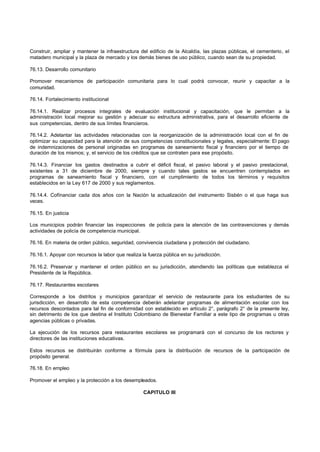 Construir, ampliar y mantener la infraestructura del edificio de la Alcaldía, las plazas públicas, el cementerio, el
matadero municipal y la plaza de mercado y los demás bienes de uso público, cuando sean de su propiedad.
76.13. Desarrollo comunitario
Promover mecanismos de participación comunitaria para lo cual podrá convocar, reunir y capacitar a la
comunidad.
76.14. Fortalecimiento institucional
76.14.1. Realizar procesos integrales de evaluación institucional y capacitación, que le permitan a la
administración local mejorar su gestión y adecuar su estructura administrativa, para el desarrollo eficiente de
sus competencias, dentro de sus límites financieros.
76.14.2. Adelantar las actividades relacionadas con la reorganización de la administración local con el fin de
optimizar su capacidad para la atención de sus competencias constitucionales y legales, especialmente: El pago
de indemnizaciones de personal originadas en programas de saneamiento fiscal y financiero por el tiempo de
duración de los mismos; y, el servicio de los créditos que se contraten para ese propósito.
76.14.3. Financiar los gastos destinados a cubrir el déficit fiscal, el pasivo laboral y el pasivo prestacional,
existentes a 31 de diciembre de 2000, siempre y cuando tales gastos se encuentren contemplados en
programas de saneamiento fiscal y financiero, con el cumplimiento de todos los términos y requisitos
establecidos en la Ley 617 de 2000 y sus reglamentos.
76.14.4. Cofínanciar cada dos años con la Nación la actualización del instrumento Sisbén o el que haga sus
veces.
76.15. En justicia
Los municipios podrán financiar las inspecciones de policía para la atención de las contravenciones y demás
actividades de policía de competencia municipal.
76.16. En materia de orden público, seguridad, convivencia ciudadana y protección del ciudadano.
76.16.1. Apoyar con recursos la labor que realiza la fuerza pública en su jurisdicción.
76.16.2. Preservar y mantener el orden público en su jurisdicción, atendiendo las políticas que establezca el
Presidente de la República.
76.17. Restaurantes escolares
Corresponde a los distritos y municipios garantizar el servicio de restaurante para los estudiantes de su
jurisdicción, en desarrollo de esta competencia deberán adelantar programas de alimentación escolar con los
recursos descontados para tal fin de conformidad con establecido en artículo 2°, parágrafo 2° de la presente ley,
sin detrimento de los que destina el Instituto Colombiano de Bienestar Familiar a este tipo de programas u otras
agencias públicas o privadas.
La ejecución de los recursos para restaurantes escolares se programará con el concurso de los rectores y
directores de las instituciones educativas.
Estos recursos se distribuirán conforme a fórmula para la distribución de recursos de la participación de
propósito general.
76.18. En empleo
Promover el empleo y la protección a los desempleados.
CAPITULO III
 