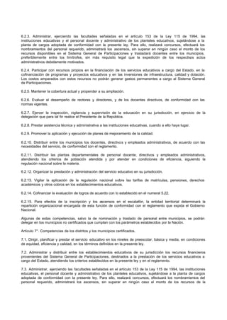 6.2.3. Administrar, ejerciendo las facultades señaladas en el artículo 153 de la Ley 115 de 1994, las
instituciones educativas y el personal docente y administrativo de los planteles educativos, sujetándose a la
planta de cargos adoptada de conformidad con la presente ley. Para ello, realizará concursos, efectuará los
nombramientos del personal requerido, administrará los ascensos, sin superar en ningún caso el monto de los
recursos disponibles en el Sistema General de Participaciones y trasladará docentes entre los municipios,
preferiblemente entre los limítrofes, sin más requisito legal que la expedición de los respectivos actos
administrativos debidamente motivados.
6.2.4. Participar con recursos propios en la financiación de los servicios educativos a cargo del Estado, en la
cofinanciación de programas y proyectos educativos y en las inversiones de infraestructura, calidad y dotación.
Los costos amparados con estos recursos no podrán generar gastos permanentes a cargo al Sistema General
de Participaciones.
6.2.5. Mantener la cobertura actual y propender a su ampliación.
6.2.6. Evaluar el desempeño de rectores y directores, y de los docentes directivos, de conformidad con las
normas vigentes.
6.2.7. Ejercer la inspección, vigilancia y supervisión de la educación en su jurisdicción, en ejercicio de la
delegación que para tal fin realice el Presidente de la República.
6.2.8. Prestar asistencia técnica y administrativa a las instituciones educativas, cuando a ello haya lugar.
6.2.9. Promover la aplicación y ejecución de planes de mejoramiento de la calidad.
6.2.10. Distribuir entre los municipios los docentes, directivos y empleados administrativos, de acuerdo con las
necesidades del servicio, de conformidad con el reglamento.
6.2.11. Distribuir las plantas departamentales de personal docente, directivos y empleados administrativos,
atendiendo los criterios de población atendida y por atender en condiciones de eficiencia, siguiendo la
regulación nacional sobre la materia.
6.2.12. Organizar la prestación y administración del servicio educativo en su jurisdicción.
6.2.13. Vigilar la aplicación de la regulación nacional sobre las tarifas de matrículas, pensiones, derechos
académicos y otros cobros en los establecimientos educativos.
6.2.14. Cofinanciar la evaluación de logros de acuerdo con lo establecido en el numeral 5.22.
6.2.15. Para efectos de la inscripción y los ascensos en el escalafón, la entidad territorial determinará la
repartición organizacional encargada de esta función de conformidad con el reglamento que expida el Gobierno
Nacional.
Algunas de estas competencias, salvo la de nominación y traslado de personal entre municipios, se podrán
delegar en los municipios no certificados que cumplan con los parámetros establecidos por la Nación.
Artículo 7°. Competencias de los distritos y los municipios certificados.
7.1. Dirigir, planificar y prestar el servicio educativo en los niveles de preescolar, básica y media, en condiciones
de equidad, eficiencia y calidad, en los términos definidos en la presente ley.
7.2. Administrar y distribuir entre los establecimientos educativos de su jurisdicción los recursos financieros
provenientes del Sistema General de Participaciones, destinados a la prestación de los servicios educativos a
cargo del Estado, atendiendo los criterios establecidos en la presente ley y en el reglamento.
7.3. Administrar, ejerciendo las facultades señaladas en el artículo 153 de la Ley 115 de 1994, las instituciones
educativas, el personal docente y administrativo de los planteles educativos, sujetándose a la planta de cargos
adoptada de conformidad con la presente ley. Para ello, realizará concursos, efectuará los nombramientos del
personal requerido, administrará los ascensos, sin superar en ningún caso el monto de los recursos de la
 