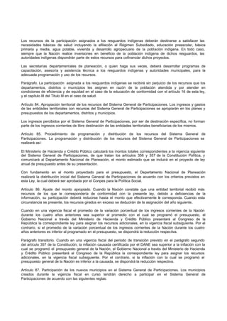 Los recursos de la participación asignados a los resguardos indígenas deberán destinarse a satisfacer las
necesidades básicas de salud incluyendo la afiliación al Régimen Subsidiado, educación preescolar, básica
primaria y media, agua potable, vivienda y desarrollo agropecuario de la población indígena. En todo caso,
siempre que la Nación realice inversiones en beneficio de la población indígena de dichos resguardos, las
autoridades indígenas dispondrán parte de estos recursos para cofinanciar dichos proyectos.
Las secretarías departamentales de planeación, o quien haga sus veces, deberá desarrollar programas de
capacitación, asesoría y asistencia técnica a los resguardos indígenas y autoridades municipales, para la
adecuada programación y uso de los recursos.
Parágrafo. La participación asignada a los resguardos indígenas se recibirá sin perjuicio de los recursos que los
departamentos, distritos o municipios les asignen en razón de la población atendida y por atender en
condiciones de eficiencia y de equidad en el caso de la educación de conformidad con el artículo 16 de esta ley,
y el capítulo III del Título III en el caso de salud.
Artículo 84. Apropiación territorial de los recursos del Sistema General de Participaciones. Los ingresos y gastos
de las entidades territoriales con recursos del Sistema General de Participaciones se apropiarán en los planes y
presupuestos de los departamentos, distritos y municipios.
Los ingresos percibidos por el Sistema General de Participaciones, por ser de destinación específica, no forman
parte de los ingresos corrientes de libre destinación de las entidades territoriales beneficiarias de los mismos.
Artículo 85. Procedimiento de programación y distribución de los recursos del Sistema General de
Participaciones. La programación y distribución de los recursos del Sistema General de Participaciones se
realizará así:
El Ministerio de Hacienda y Crédito Público calculará los montos totales correspondientes a la vigencia siguiente
del Sistema General de Participaciones, de que tratan los artículos 356 y 357 de la Constitución Política, y
comunicará al Departamento Nacional de Planeación, el monto estimado que se incluirá en el proyecto de ley
anual de presupuesto antes de su presentación.
Con fundamento en el monto proyectado para el presupuesto, el Departamento Nacional de Planeación
realizará la distribución inicial del Sistema General de Participaciones de acuerdo con los criterios previstos en
esta Ley, la cual deberá ser aprobada por el Conpes para la Política Social.
Artículo 86. Ajuste del monto apropiado. Cuando la Nación constate que una entidad territorial recibió más
recursos de los que le correspondería de conformidad con la presente ley, debido a deficiencias de la
información, su participación deberá reducirse hasta el monto que efectivamente le corresponda. Cuando esta
circunstancia se presente, los recursos girados en exceso se deducirán de la asignación del año siguiente.
Cuando en una vigencia fiscal el promedio de la variación porcentual de los ingresos corrientes de la Nación
durante los cuatro años anteriores sea superior al promedio con el cual se programó el presupuesto, el
Gobierno Nacional a través del Ministerio de Hacienda y Crédito Público presentará al Congreso de la
República la correspondiente ley para asignar los recursos adicionales, en la vigencia fiscal subsiguiente. Por el
contrario, si el promedio de la variación porcentual de los ingresos corrientes de la Nación durante los cuatro
años anteriores es inferior al programado en el presupuesto, se dispondrá la reducción respectiva.
Parágrafo transitorio. Cuando en una vigencia fiscal del período de transición previsto en el parágrafo segundo
del artículo 357 de la Constitución, la inflación causada certificada por el DANE sea superior a la inflación con la
cual se programó el presupuesto general de la Nación, el Gobierno Nacional a través del Ministerio de Hacienda
y Crédito Público presentará al Congreso de la República la correspondiente ley para asignar los recursos
adicionales, en la vigencia fiscal subsiguiente. Por el contrario, si la inflación con la cual se programó el
presupuesto general de la Nación es inferior a la causada, se dispondrá la reducción respectiva.
Artículo 87. Participación de los nuevos municipios en el Sistema General de Participaciones. Los municipios
creados durante la vigencia fiscal en curso tendrán derecho a participar en el Sistema General de
Participaciones de acuerdo con las siguientes reglas:
 