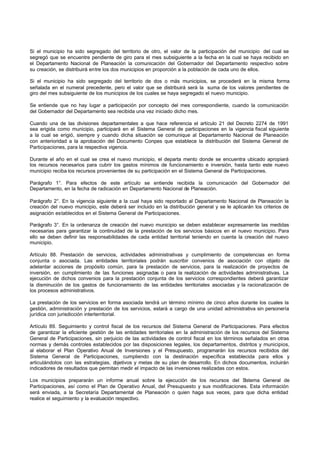 Si el municipio ha sido segregado del territorio de otro, el valor de la participación del municipio del cual se
segregó que se encuentre pendiente de giro para el mes subsiguiente a la fecha en la cual se haya recibido en
el Departamento Nacional de Planeación la comunicación del Gobernador del Departamento respectivo sobre
su creación, se distribuirá entre los dos municipios en proporción a la población de cada uno de ellos.
Si el municipio ha sido segregado del territorio de dos o más municipios, se procederá en la misma forma
señalada en el numeral precedente, pero el valor que se distribuirá será la suma de los valores pendientes de
giro del mes subsiguiente de los municipios de los cuales se haya segregado el nuevo municipio.
Se entiende que no hay lugar a participación por concepto del mes correspondiente, cuando la comunicación
del Gobernador del Departamento sea recibida una vez iniciado dicho mes.
Cuando una de las divisiones departamentales a que hace referencia el artículo 21 del Decreto 2274 de 1991
sea erigida como municipio, participará en el Sistema General de participaciones en la vigencia fiscal siguiente
a la cual se erigió, siempre y cuando dicha situación se comunique al Departamento Nacional de Planeación
con anterioridad a la aprobación del Documento Conpes que establece la distribución del Sistema General de
Participaciones, para la respectiva vigencia.
Durante el año en el cual se crea el nuevo municipio, el departa mento donde se encuentra ubicado apropiará
los recursos necesarios para cubrir los gastos mínimos de funcionamiento e inversión, hasta tanto este nuevo
municipio reciba los recursos provenientes de su participación en el Sistema General de Participaciones.
Parágrafo 1°. Para efectos de este artículo se entiende recibida la comunicación del Gobernador del
Departamento, en la fecha de radicación en Departamento Nacional de Planeación.
Parágrafo 2°. En la vigencia siguiente a la cual haya sido reportado al Departamento Nacional de Planeación la
creación del nuevo municipio, este deberá ser incluido en la distribución general y se le aplicarán los criterios de
asignación establecidos en el Sistema General de Participaciones.
Parágrafo 3°. En la ordenanza de creación del nuevo municipio se deben establecer expresamente las medidas
necesarias para garantizar la continuidad de la prestación de los servicios básicos en el nuevo municipio. Para
ello se deben definir las responsabilidades de cada entidad territorial teniendo en cuenta la creación del nuevo
municipio.
Artículo 88. Prestación de servicios, actividades administrativas y cumplimiento de competencias en forma
conjunta o asociada. Las entidades territoriales podrán suscribir convenios de asociación con objeto de
adelantar acciones de propósito común, para la prestación de servicios, para la realización de proyectos de
inversión, en cumplimiento de las funciones asignadas o para la realización de actividades administrativas. La
ejecución de dichos convenios para la prestación conjunta de los servicios correspondientes deberá garantizar
la disminución de los gastos de funcionamiento de las entidades territoriales asociadas y la racionalización de
los procesos administrativos.
La prestación de los servicios en forma asociada tendrá un término mínimo de cinco años durante los cuales la
gestión, administración y prestación de los servicios, estará a cargo de una unidad administrativa sin personería
jurídica con jurisdicción interterritorial.
Artículo 89. Seguimiento y control fiscal de los recursos del Sistema General de Participaciones. Para efectos
de garantizar la eficiente gestión de las entidades territoriales en la administración de los recursos del Sistema
General de Participaciones, sin perjuicio de las actividades de control fiscal en los términos señalados en otras
normas y demás controles establecidos por las disposiciones legales, los departamentos, distritos y municipios,
al elaborar el Plan Operativo Anual de Inversiones y el Presupuesto, programarán los recursos recibidos del
Sistema General de Participaciones, cumpliendo con la destinación específica establecida para ellos y
articulándolos con las estrategias, objetivos y metas de su plan de desarrollo. En dichos documentos, incluirán
indicadores de resultados que permitan medir el impacto de las inversiones realizadas con estos.
Los municipios prepararán un informe anual sobre la ejecución de los recursos del Sistema General de
Participaciones, así como el Plan de Operativo Anual, del Presupuesto y sus modificaciones. Esta información
será enviada, a la Secretaría Departamental de Planeación o quien haga sus veces, para que dicha entidad
realice el seguimiento y la evaluación respectivo.
 
