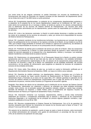Las contra lorías de las antiguas comisarías no podrán financiarse con recursos de transferencias. Su
funcionamiento sólo podrá ser financiado con ingresos corrientes de libre destinación del Departamento dentro
de los límites de la Ley 617 de 2000 menos un punto porcentual.
Artículo 98. Corregimientos departamentales. La población de los corregimientos departamentales existentes a
la expedición de la presente ley en los nuevos departamentos creados por la Constitución de 1991, que no
estén dentro de la jurisdicción de un municipio o distrito, se tendrá en cuenta en los cálculos correspondientes
para la distribución de los recursos del Sistema General de Participaciones. Los recursos para estos
corregimientos serán administrados por los departamentos, quienes serán los responsables por la prestación de
los servicios.
Artículo 99. Límite a las decisiones nacionales. La Nación no podrá adoptar decisiones o medidas que afecten
los costos de la prestación de los servicios de educación y salud, por encima de la disponibilidad de recursos
del Sistema General de Participaciones.
Artículo 100. Liquidación pendiente de las transferencias territoriales. Las liquidaciones por concepto del situado
fiscal y las participaciones de los municipios en los ingresos corrientes de la Nación, de que trataba la Ley 60 de
1993, que la Nación tenga pendientes al momento de la entrada en vigencia de la presente ley, las atenderá de
acuerdo con las disponibilidades de recursos en los presupuestos del año subsiguiente.
Artículo 101. Prohibición de plantas para la prestación del servicio por parte de la Nación. Salvo las excepciones
establecidas en la presente ley, la Nación no podrá administrar plantas de personal o tener instituciones para
prestar los servicios asignados en la presente ley a los departamentos, distritos y municipios. Las existentes
deberán transferirse a la entidad donde se presta el servicio.
Artículo 102. Restricciones a la presupuestación. En el Presupuesto General de la Nación no podrán incluirse
apropiaciones para los mismos fines de que trata esta ley, para ser transferidas a las entidades territoriales,
diferentes de las participaciones reglamentadas en ella, sin perjuicio de las apropiaciones presupuestales para
la ejecución de funciones a cargo de la Nación con participación de las entidades territoriales, del principio
concurrencia y de las partidas de cofinanciación para programas en desarrollo de funciones de competencia
exclusiva de las entidades territoriales.
Artículo 103. Censo válido. Para efectos de esta Ley, se tendrá en cuenta la información certificada por el
Departamento Administrativo Nacional de Estadística, DANE, con base en el último censo realizado.
Artículo 104. Garantías de créditos anteriores. Los departamentos, distritos y municipios que a la fecha de
expedición de la presente ley hayan suscrito Acuerdos de Reestructuración de Pasivos y/o Programas de
Saneamiento Fiscal y Financiero en el marco de las Leyes 550 y 617, deberán garantizar la aplicación de los
recursos del Sistema General de Participaciones comprometidos para el pago del servicio de la deuda y el
saneamiento de pasivos, mientras dichos Acuerdos y/o Programas se encuentren vigentes.
Parágrafo. Para efectos del cálculo de los indicadores para la distribución de los recursos del Sistema General
de Participaciones, relacionados con coberturas y eficiencia, se entenderá que estas entidades territoriales
cumplen, como mínimo, con el promedio nacional del respectivo indicador, siempre y cuando haya concepto
favorable del Ministerio de Hacienda y Crédito Público sobre el cumplimiento del respectivo Acuerdo de
Reestructuración de Pasivos y/o Programa de Saneamiento Fiscal y Financiero.
Artículo 105. Orientación Ambiental. Los municipios, departamentos, distritos y demás entes territoriales
adelantarán las funciones y competencias ambientales bajo la asesoría y orientación de las Corporaciones
Autónomas Regionales y en cumplimiento de los principios de armonía regional, gradación normativa y rigor
subsidiario establecido en la Ley 99 de 1993.
Artículo 106. Recursos complementarios al Sistema General de Participaciones. Con el fin de garantizar los
recursos necesarios para financiar los mecanismos de recaudo de los recursos para la Salud, el inciso 2° del
artículo 9° de la Ley 643 de 2001, quedará así:
“Sin perjuicio de los derechos de explotación, cuando el juego se opere a través de terceros, estos reconocerán
a la entidad administradora del monopolio como gastos de administración un porcentaje del diez por ciento
(10%) de los derechos de explotación de cada juego”.
 