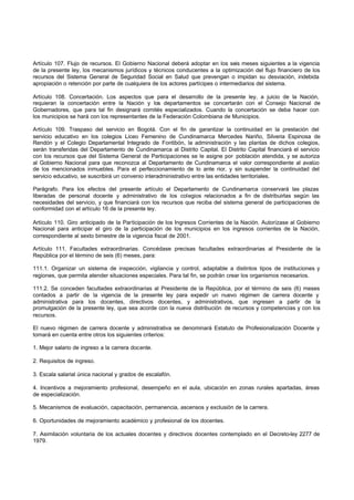 Artículo 107. Flujo de recursos. El Gobierno Nacional deberá adoptar en los seis meses siguientes a la vigencia
de la presente ley, los mecanismos jurídicos y técnicos conducentes a la optimización del flujo financiero de los
recursos del Sistema General de Seguridad Social en Salud que prevengan o impidan su desviación, indebida
apropiación o retención por parte de cualquiera de los actores partícipes o intermediarios del sistema.
Artículo 108. Concertación. Los aspectos que para el desarrollo de la presente ley, a juicio de la Nación,
requieran la concertación entre la Nación y los departamentos se concertarán con el Consejo Nacional de
Gobernadores, que para tal fin designará comités especializados. Cuando la concertación se deba hacer con
los municipios se hará con los representantes de la Federación Colombiana de Municipios.
Artículo 109. Traspaso del servicio en Bogotá. Con el fin de garantizar la continuidad en la prestación del
servicio educativo en los colegios Liceo Femenino de Cundinamarca Mercedes Nariño, Silveria Espinosa de
Rendón y el Colegio Departamental Integrado de Fontibón, la administración y las plantas de dichos colegios,
serán transferidas del Departamento de Cundinamarca al Distrito Capital. El Distrito Capital financiará el servicio
con los recursos que del Sistema General de Participaciones se le asigne por población atendida, y se autoriza
al Gobierno Nacional para que reconozca al Departamento de Cundinamarca el valor correspondiente al avalúo
de los mencionados inmuebles. Para el perfeccionamiento de lo ante rior, y sin suspender la continuidad del
servicio educativo, se suscribirá un convenio interadministrativo entre las entidades territoriales.
Parágrafo. Para los efectos del presente artículo el Departamento de Cundinamarca conservará las plazas
liberadas de personal docente y administrativo de los colegios relacionados a fin de distribuirlas según las
necesidades del servicio, y que financiará con los recursos que reciba del sistema general de participaciones de
conformidad con el artículo 16 de la presente ley.
Artículo 110. Giro anticipado de la Participación de los Ingresos Corrientes de la Nación. Autorízase al Gobierno
Nacional para anticipar el giro de la participación de los municipios en los ingresos corrientes de la Nación,
correspondiente al sexto bimestre de la vigencia fiscal de 2001.
Artículo 111. Facultades extraordinarias. Concédase precisas facultades extraordinarias al Presidente de la
República por el término de seis (6) meses, para:
111.1. Organizar un sistema de inspección, vigilancia y control, adaptable a distintos tipos de instituciones y
regiones, que permita atender situaciones especiales. Para tal fin, se podrán crear los organismos necesarios.
111.2. Se conceden facultades extraordinarias al Presidente de la República, por el término de seis (6) meses
contados a partir de la vigencia de la presente ley para expedir un nuevo régimen de carrera docente y
administrativa para los docentes, directivos docentes, y administrativos, que ingresen a partir de la
promulgación de la presente ley, que sea acorde con la nueva distribución de recursos y competencias y con los
recursos.
El nuevo régimen de carrera docente y administrativa se denominará Estatuto de Profesionalización Docente y
tomará en cuenta entre otros los siguientes criterios:
1. Mejor salario de ingreso a la carrera docente.
2. Requisitos de ingreso.
3. Escala salarial única nacional y grados de escalafón.
4. Incentivos a mejoramiento profesional, desempeño en el aula, ubicación en zonas rurales apartadas, áreas
de especialización.
5. Mecanismos de evaluación, capacitación, permanencia, ascensos y exclusión de la carrera.
6. Oportunidades de mejoramiento académico y profesional de los docentes.
7. Asimilación voluntaria de los actuales docentes y directivos docentes contemplado en el Decreto-ley 2277 de
1979.
 
