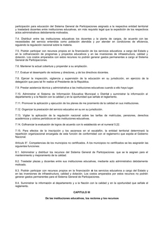 participación para educación del Sistema General de Participaciones asignado a la respectiva entidad territorial
y trasladará docentes entre instituciones educativas, sin más requisito legal que la expedición de los respectivos
actos administrativos debidamente motivados.
7.4. Distribuir entre las instituciones educativas los docentes y la planta de cargos, de acuerdo con las
necesidades del servicio entendida como población atendida y por atender en condiciones de eficiencia,
siguiendo la regulación nacional sobre la materia.
7.5. Podrán participar con recursos propios en la financiación de los servicios educativos a cargo del Estado y
en la cofinanciación de programas y proyectos educativos y en las inversiones de infraestructura, calidad y
dotación. Los costos amparados con estos recursos no podrán generar gastos permanentes a cargo al Sistema
General de Participaciones.
7.6. Mantener la actual cobertura y propender a su ampliación.
7.7. Evaluar el desempeño de rectores y directores, y de los directivos docentes.
7.8. Ejercer la inspección, vigilancia y supervisión de la educación en su jurisdicción, en ejercicio de la
delegación que para tal fin realice el Presidente de la República.
7.9. Prestar asistencia técnica y administrativa a las instituciones educativas cuando a ello haya lugar.
7.10. Administrar el Sistema de Información Educativa Municipal o Distrital y suministrar la información al
departamento y a la Nación con la calidad y en la oportunidad que señale el reglamento.
7.11. Promover la aplicación y ejecución de los planes de me joramiento de la calidad en sus instituciones.
7.12. Organizar la prestación del servicio educativo en su en su jurisdicción.
7.13. Vigilar la aplicación de la regulación nacional sobre las tarifas de matrículas, pensiones, derechos
académicos y cobros periódicos en las instituciones educativas.
7.14. Cofinanciar la evaluación de logros de acuerdo con lo establecido en el numeral 5.22.
7.15. Para efectos de la inscripción y los ascensos en el escalafón, la entidad territorial determinará la
repartición organizacional encargada de esta función de conformidad con el reglament o que expida el Gobierno
Nacional.
Artículo 8°. Competencias de los municipios no certificados. A los municipios no certificados se les asignarán las
siguientes funciones:
8.1. Administrar y distribuir los recursos del Sistema General de Participaciones que se le asignen para el
mantenimiento y mejoramiento de la calidad.
8.2. Trasladar plazas y docentes entre sus instituciones educativas, mediante acto administrativo debidamente
motivado.
8.3. Podrán participar con recursos propios en la financiación de los servicios educativos a cargo del Estado y
en las inversiones de infraestructura, calidad y dotación. Los costos amparados por estos recursos no podrán
generar gastos permanentes para el Sistema General de Participaciones.
8.4. Suministrar la información al departamento y a la Nación con la calidad y en la oportunidad que señale el
reglamento.
CAPITULO III
De las instituciones educativas, los rectores y los recursos
 