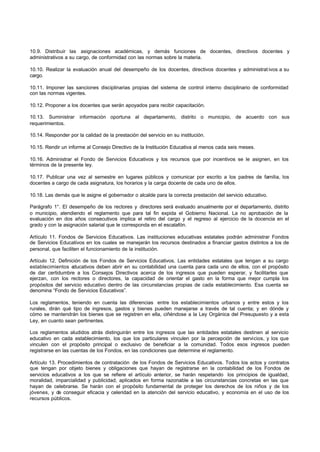 10.9. Distribuir las asignaciones académicas, y demás funciones de docentes, directivos docentes y
administrativos a su cargo, de conformidad con las normas sobre la materia.
10.10. Realizar la evaluación anual del desempeño de los docentes, directivos docentes y administrat ivos a su
cargo.
10.11. Imponer las sanciones disciplinarias propias del sistema de control interno disciplinario de conformidad
con las normas vigentes.
10.12. Proponer a los docentes que serán apoyados para recibir capacitación.
10.13. Suministrar información oportuna al departamento, distrito o municipio, de acuerdo con sus
requerimientos.
10.14. Responder por la calidad de la prestación del servicio en su institución.
10.15. Rendir un informe al Consejo Directivo de la Institución Educativa al menos cada seis meses.
10.16. Administrar el Fondo de Servicios Educativos y los recursos que por incentivos se le asignen, en los
términos de la presente ley.
10.17. Publicar una vez al semestre en lugares públicos y comunicar por escrito a los padres de familia, los
docentes a cargo de cada asignatura, los horarios y la carga docente de cada uno de ellos.
10.18. Las demás que le asigne el gobernador o alcalde para la correcta prestación del servicio educativo.
Parágrafo 1°. El desempeño de los rectores y directores será evaluado anualmente por el departamento, distrito
o municipio, atendiendo el reglamento que para tal fin expida el Gobierno Nacional. La no aprobación de la
evaluación en dos años consecutivos implica el retiro del cargo y el regreso al ejercicio de la docencia en el
grado y con la asignación salarial que le corresponda en el escalafón.
Artículo 11. Fondos de Servicios Educativos. Las instituciones educativas estatales podrán administrar Fondos
de Servicios Educativos en los cuales se manejarán los recursos destinados a financiar gastos distintos a los de
personal, que faciliten el funcionamiento de la institución.
Artículo 12. Definición de los Fondos de Servicios Educativos. Las entidades estatales que tengan a su cargo
establecimientos educativos deben abrir en su contabilidad una cuenta para cada uno de ellos, con el propósito
de dar certidumbre a los Consejos Directivos acerca de los ingresos que pueden esperar, y facilitarles que
ejerzan, con los rectores o directores, la capacidad de orientar el gasto en la forma que mejor cumpla los
propósitos del servicio educativo dentro de las circunstancias propias de cada establecimiento. Esa cuenta se
denomina “Fondo de Servicios Educativos”.
Los reglamentos, teniendo en cuenta las diferencias entre los establecimientos urbanos y entre estos y los
rurales, dirán qué tipo de ingresos, gastos y bienes pueden manejarse a través de tal cuenta; y en dónde y
cómo se mantendrán los bienes que se registren en ella, ciñéndose a la Ley Orgánica del Presupuesto y a esta
Ley, en cuanto sean pertinentes.
Los reglamentos aludidos atrás distinguirán entre los ingresos que las entidades estatales destinen al servicio
educativo en cada establecimiento, los que los particulares vinculen por la percepción de servicios, y los que
vinculen con el propósito principal o exclusivo de beneficiar a la comunidad. Todos esos ingresos pueden
registrarse en las cuentas de los Fondos, en las condiciones que determine el reglamento.
Artículo 13. Procedimientos de contratación de los Fondos de Servicios Educativos. Todos los actos y contratos
que tengan por objeto bienes y obligaciones que hayan de registrarse en la contabilidad de los Fondos de
servicios educativos a los que se refiere el artículo anterior, se harán respetando los principios de igualdad,
moralidad, imparcialidad y publicidad, aplicados en forma razonable a las circunstancias concretas en las que
hayan de celebrarse. Se harán con el propósito fundamental de proteger los derechos de los niños y de los
jóvenes, y de conseguir eficacia y celeridad en la atención del servicio educativo, y economía en el uso de los
recursos públicos.
 