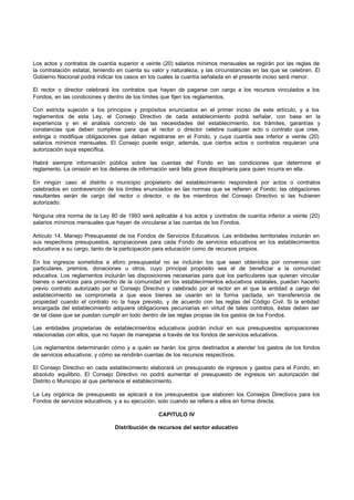 Los actos y contratos de cuantía superior a veinte (20) salarios mínimos mensuales se regirán por las reglas de
la contratación estatal, teniendo en cuenta su valor y naturaleza, y las circunstancias en las que se celebren. El
Gobierno Nacional podrá indicar los casos en los cuales la cuantía señalada en el presente inciso será menor.
El rector o director celebrará los contratos que hayan de pagarse con cargo a los recursos vinculados a los
Fondos, en las condiciones y dentro de los límites que fijen los reglamentos.
Con estricta sujeción a los principios y propósitos enunciados en el primer inciso de este artículo, y a los
reglamentos de esta Ley, el Consejo Directivo de cada establecimiento podrá señalar, con base en la
experiencia y en el análisis concreto de las necesidades del establecimiento, los trámites, garantías y
constancias que deben cumplirse para que el rector o director celebre cualquier acto o contrato que cree,
extinga o modifique obligaciones que deban registrarse en el Fondo, y cuya cuantía sea inferior a veinte (20)
salarios mínimos mensuales. El Consejo puede exigir, además, que ciertos actos o contratos requieran una
autorización suya específica.
Habrá siempre información pública sobre las cuentas del Fondo en las condiciones que determine el
reglamento. La omisión en los deberes de información será falta grave disciplinaria para quien incurra en ella.
En ningún caso el distrito o municipio propietario del establecimiento responderá por actos o contratos
celebrados en contravención de los límites enunciados en las normas que se refieren al Fondo; las obligaciones
resultantes serán de cargo del rector o director, o de los miembros del Consejo Directivo si las hubieren
autorizado.
Ninguna otra norma de la Ley 80 de 1993 será aplicable a los actos y contratos de cuantía inferior a veinte (20)
salarios mínimos mensuales que hayan de vincularse a las cuentas de los Fondos.
Artículo 14. Manejo Presupuestal de los Fondos de Servicios Educativos. Las entidades territoriales incluirán en
sus respectivos presupuestos, apropiaciones para cada Fondo de servicios educativos en los establecimientos
educativos a su cargo, tanto de la participación para educación como de recursos propios.
En los ingresos sometidos a aforo presupuestal no se incluirán los que sean obtenidos por convenios con
particulares, premios, donaciones u otros, cuyo principal propósito sea el de beneficiar a la comunidad
educativa. Los reglamentos incluirán las disposiciones necesarias para que los particulares que quieran vincular
bienes o servicios para provecho de la comunidad en los establecimientos educativos estatales, puedan hacerlo
previo contrato autorizado por el Consejo Directivo y celebrado por el rector en el que la entidad a cargo del
establecimiento se comprometa a que esos bienes se usarán en la forma pactada, sin transferencia de
propiedad cuando el contrato no la haya previsto, y de acuerdo con las reglas del Código Civil. Si la entidad
encargada del establecimiento adquiere obligaciones pecuniarias en virtud de tales contratos, éstas deben ser
de tal clase que se puedan cumplir en todo dentro de las reglas propias de los gastos de los Fondos.
Las entidades propietarias de establecimientos educativos podrán incluir en sus presupuestos apropiaciones
relacionadas con ellos, que no hayan de manejarse a través de los fondos de servicios educativos.
Los reglamentos determinarán cómo y a quién se harán los giros destinados a atender los gastos de los fondos
de servicios educativos; y cómo se rendirán cuentas de los recursos respectivos.
El Consejo Directivo en cada establecimiento elaborará un presupuesto de ingresos y gastos para el Fondo, en
absoluto equilibrio. El Consejo Directivo no podrá aumentar el presupuesto de ingresos sin autorización del
Distrito o Municipio al que pertenece el establecimiento.
La Ley orgánica de presupuesto se aplicará a los presupuestos que elaboren los Consejos Directivos para los
Fondos de servicios educativos, y a su ejecución, solo cuando se refiera a ellos en forma directa.
CAPITULO IV
Distribución de recursos del sector educativo
 