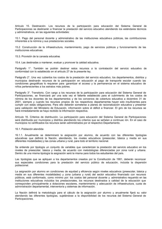 Artículo 15. Destinación. Los recursos de la participación para educación del Sistema General de
Participaciones se destinarán a financiar la prestación del servicio educativo atendiendo los estándares técnicos
y administrativos, en las siguientes actividades:
15.1. Pago del personal docente y administrativo de las instituciones educativa s públicas, las contribuciones
inherentes a la nómina y sus prestaciones sociales.
15.2. Construcción de la infraestructura, mantenimiento, pago de servicios públicos y funcionamiento de las
instituciones educativas.
15.3. Provisión de la canasta educativa.
15.4. Las destinadas a mantener, evaluar y promover la calidad educativa.
Parágrafo 1°. También se podrán destinar estos recursos a la contratación del servicio educativo de
conformidad con lo establecido en el artículo 27 de la presente ley.
Parágrafo 2°. Una vez cubiertos los costos de la prestación del servicio educativo, los departamentos, distritos y
municipios destinarán recursos de la participación en educación al pago de transporte escolar cuando las
condiciones geográficas lo requieran para garantizar el acceso y la permanencia en el sistema educativo de
niños pertenecientes a los estratos más pobres.
Parágrafo 3°. Transitorio. Con cargo a los recursos de la participación para educación del Sistema General de
Participaciones, se financiará por una sola vez el faltante establecido para el cubrimiento de los costos de
nómina de los docentes de los departamentos y de los convenios de cobertura educativa a diciembre 31 de
2001, siempre y cuando los recursos propios de los respectivos departamentos hayan sido insuficientes para
cumplir con estas obligaciones. Para ello deberán someterse a planes de racionalización educativa y presentar
para validación del Ministerio de Educación, información sobre el déficit a financiar. El giro de los recursos se
hará inmediatamente se haya recibido la información respectiva.
Artículo 16. Criterios de distribución. La participación para educación del Sistema General de Participaciones
será distribuida por municipios y distritos atendiendo los criterios que se señalan a continuac ión. En el caso de
municipios no certificados los recursos serán administrados por el respectivo Departamento.
16.1. Población atendida
16.1.1. Anualmente se determinará la asignación por alumno, de acuerdo con las diferentes tipologías
educativas que definirá la Nación, atendiendo, los niveles educativos (preescolar, básica y media en sus
diferentes modalidades) y las zonas urbana y rural, para todo el territorio nacional.
Se entiende por tipología un conjunto de variables que caracterizan la prestación del servicio educativo en los
niveles de preescolar, básica y media, de acuerdo con metodologías diferenciadas por zona rural y urbana.
Dentro de una misma tipología la asignación será la misma para todos los estudiantes del país.
Las tipologías que se apliquen a los departamentos creados por la Constitución de 1991, deberán reconocer
sus especiales condiciones para la prestación del servicio público de educación, incluida la dispersión
poblacional.
La asignación por alumno en condiciones de equidad y eficiencia según niveles educativos (preescolar, básica y
media en sus diferentes modalidades) y zona (urbana y rural) del sector educativo financiado con recursos
públicos, está conformado, como mínimo por: los costos del personal docente y administrativo requerido en las
instituciones educativas incluidos los prestacionales, los recursos destinados a calidad de la educación que
corresponden principalmente a dotaciones escolares, mantenimiento y adecuación de infraestructura, cuota de
administración departamental, interventoría y sistemas de información.
La Nación definirá la metodología para el cálculo de la asignación por alumno y anualmente fijará su valor
atendiendo las diferentes tipologías, sujetándose a la disponibilidad de los recursos del Sistema General de
Participaciones.
 