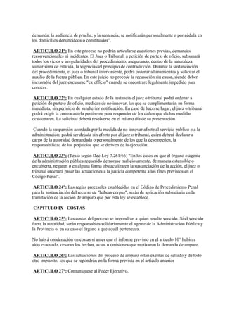 demanda, la audiencia de prueba, y la sentencia, se notificarán personalmente o por cédula en
los domicilios denunciados o constituidos".
ARTICULO 21°: En este proceso no podrán articularse cuestiones previas, demandas
reconvencionales ni incidentes. El Juez o Tribunal, a petición de parte o de oficio, subsanará
todos los vicios e irregularidades del procedimiento, asegurando, dentro de la naturaleza
sumarísima de esta vía, la vigencia del principio de contradicción. Durante la sustanciación
del procedimiento, el juez o tribunal interviniente, podrá ordenar allanamientos y solicitar el
auxilio de la fuerza pública. En este juicio no procede la recusación sin causa, siendo deber
inexorable del juez excusarse "ex officio" cuando se encontrare legalmente impedido para
conocer.
ARTICULO 22°: En cualquier estado de la instancia el juez o tribunal podrá ordenar a
petición de parte o de oficio, medidas de no innovar, las que se cumplimentarán en forma
inmediata, sin perjuicio de su ulterior notificación. En caso de hacerse lugar, el juez o tribunal
podrá exigir la contracautela pertinente para responder de los daños que dichas medidas
ocasionaren. La solicitud deberá resolverse en el mismo día de su presentación.
Cuando la suspensión acordada por la medida de no innovar afecte al servicio público o a la
administración; podrá ser dejada sin efecto por el juez o tribunal, quien deberá declarar a
cargo de la autoridad demandada o personalmente de los que la desempeñen, la
responsabilidad de los perjuicios que se deriven de la ejecución.
ARTICULO 23°: (Texto según Dec-Ley 7.261/66) "En los casos en que el órgano o agente
de la administración pública requerido demorase maliciosamente, de manera ostensible o
encubierta, negaren o en alguna forma obstaculizaren la sustanciación de la acción, el juez o
tribunal ordenará pasar las actuaciones a la justicia competente a los fines previstos en el
Código Penal".
ARTICULO 24°: Las reglas procesales establecidas en el Código de Procedimiento Penal
para la sustanciación del recurso de "hábeas corpus", serán de aplicación subsidiaria en la
tramitación de la acción de amparo que por esta ley se establece.
CAPITULO IX COSTAS
ARTICULO 25°: Las costas del proceso se impondrán a quien resulte vencido. Si el vencido
fuera la autoridad, serán responsables solidariamente el agente de la Administración Pública y
la Provincia o, en su caso el órgano a que aquél pertenezca.
No habrá condenación en costas si antes que el informe previsto en el artículo 10° hubiera
sido evacuado, cesaran los hechos, actos u omisiones que motivaron la demanda de amparo.
ARTICULO 26°: Las actuaciones del proceso de amparo están exentas de sellado y de todo
otro impuesto, los que se repondrán en la forma prevista en el artículo anterior
ARTICULO 27°: Comuníquese al Poder Ejecutivo.

 