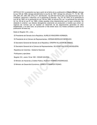 ARTICULO 30. La presente Ley rige a partir de la fecha de su publicación el Diario Oficial y deroga
la Ley 105 de 1958, deroga parcialmente la Ley 6a de 1967; deroga los artículos 71, 73, 80, 169,
205, 206, 207, 208, 209, 210,y 211, del Decreto - ley 444 del mismo año y las disposiciones que los
modifican, adicionan o reforman; en lo pertinente el Decreto - ley 151 de 1976; en lo pertinente la
Ley 48 de 1983; en lo pertinente la Ley 109 de 1985; el artículo 59 y en lo pertinente los artículos
2o, 4o, 58 de la Ley 81 de 1988 y todas aquellas otras disposiciones que le sean contrarias. No
obstante lo anterior, sus efectos derogatorios solamente se producirán a medida que entren en
vigencia las normas que se expidan en desarrollo de las disposiciones generales en ellas
establecidas, y en todo caso, se producirán a más tardar doce (12) meses contados a partir de la
publicación de esta Ley.

Dada en Bogotá, D.E., a los ...

El Presidente del Senado de la República, AURELIO IRAGORRI HORMAZA.

El Presidente de la Cámara de Representantes, HERNAN BERDUGO BERDUGO.

El Secretario General del Senado de la República, CRISPIN VILLAZON DE ARMAS.




                                                      (;
El Secretario General de la Cámara de Representantes, SILVERIO SALCEDO MOSQUERA.

República de Colombia - Gobierno Nacional.

Publíquese y ejecútese.
                                            0
Bogotá, D.E., enero 16 de 1991. CESAR GAVIRIA

El Ministro de Hacienda y Crédito Público, RUDOLF HOMMES RODRIGUEZ.
                                   2
El Ministro de Desarrollo Económico, ERNESTO SAMPER PIZANO.
                            &
                ,1
      0
 