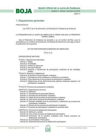 Número 4 - Viernes, 5 de enero de 2018
página 
Boletín Oficial de la Junta de Andalucía
Depósito Legal: SE-410/1979. ISSN: 2253 - 802X	 http://www.juntadeandalucia.es/eboja
BOJA
#CODIGO_VERIFICACION#
1. Disposiciones generales
Presidencia
Ley 7/2017, de 27 de diciembre, de Participación Ciudadana de Andalucía.
LA PRESIDENTA DE LA JUNTA DE ANDALUCÍA A TODOS LOS QUE LA PRESENTE
VIEREN, SABED:
Que el Parlamento de Andalucía ha aprobado y yo, en nombre del Rey y por la
autoridad que me confieren la Constitución y el Estatuto de Autonomía, promulgo y ordeno
la publicación de la siguiente
Ley de Participación Ciudadana de Andalucía
Í N D I C E
EXPOSICIÓN DE MOTIVOS
TÍTULO I. Disposiciones Generales.
Artículo 1. Objeto.
Artículo 2. Finalidades.
Artículo 3. Ámbito de aplicación.
Artículo 4. Principios básicos.
Artículo 5. Órganos y mecanismos de participación existentes de las entidades
locales.
TÍTULO II. Derechos y obligaciones.
Artículo 6. El derecho a la participación ciudadana.
Artículo 7. Participación de los andaluces y andaluzas en el exterior.
Artículo 8. Otros derechos en los procesos de participación ciudadana.
Artículo 9. Obligaciones de las Administraciones públicas andaluzas respecto a la
participación ciudadana.
TÍTULO III. Procesos de participación ciudadana.
CAPÍTULO I. Disposiciones comunes.
Artículo 10. Definición.
Artículo 11. Consideraciones generales básicas.
Artículo 12. Procesos de participación ciudadana.
Artículo 13. Objeto de los procesos de participación ciudadana.
Artículo 14. Inicio de los procesos de participación ciudadana.
Artículo 15. Períodos inhábiles para la convocatoria y celebración de procesos de
participación ciudadana.
Artículo 16. Eficacia de los procesos de participación ciudadana.
Artículo 17. Procesos de participación ciudadana en el ámbito local.
CAPÍTULO II. Procesos de deliberación participativa.
Artículo 18. Definición y ámbito.
Artículo 19. Inicio de los procesos de deliberación participativa.
Artículo 20. Tramitación de la iniciativa ciudadana para realizar procesos de
deliberación participativa.
Artículo 21. Acuerdo Básico Participativo.
Artículo 22. Desarrollo del proceso de deliberación participativa.
 