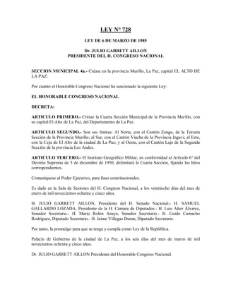 LEY N° 728
                             LEY DE 6 DE MARZO DE 1985

                          Dr. JULIO GARRETT AILLON
                    PRESIDENTE DEL H. CONGRESO NACIONAL


SECCION MUNICIPAL 4a.- Créase en la provincia Murillo, La Paz, capital EL ALTO DE
LA PAZ.

Por cuanto el Honorable Congreso Nacional ha sancionado la siguiente Ley:

EL HONORABLE CONGRESO NACIONAL

DECRETA:

ARTICULO PRIMERO.- Créase la Cuarta Sección Municipal de la Provincia Murillo, con
su capital El Alto de La Paz, del Departamento de La Paz.

ARTICULO SEGUNDO.- Son sus límites: Al Norte, con el Cantón Zongo, de la Tercera
Sección de la Provincia Murillo; al Sur, con el Cantón Viacha de la Provincia Ingavi; al Este,
con la Ceja de El Alto de la ciudad de La Paz; y al Oeste, con el Cantón Laja de la Segunda
Sección de la provincia Los Andes.

ARTICULO TERCERO.- El Instituto Geográfico Militar, en conformidad al Artículo 6° del
Decreto Supremo de 5 de diciembre de 1950, delimitará la Cuarta Sección, fijando los hitos
correspondientes.

Comuníquese al Poder Ejecutivo, para fines constitucionales.

Es dado en la Sala de Sesiones del H. Congreso Nacional, a los veintiocho días del mes de
enero de mil novecientos ochenta y cinco años.

H. JULIO GARRETT AILLON, Presidente del H. Senado Nacional.- H. SAMUEL
GALLARDO LOZADA, Presidente de la H. Cámara de Diputados.- H. Luis Añez Álvarez,
Senador Secretario.- H. Mario Rolón Anaya, Senador Secretario.- H. Guido Camacho
Rodríguez, Diputado Secretario.- H. Jaime Villegas Duran, Diputado Secretario.

Por tanto, la promulgo para que se tenga y cumpla como Ley de la República.

Palacio de Gobierno de la ciudad de La Paz, a los seis días del mes de marzo de mil
novecientos ochenta y cinco años.

Dr. JULIO GARRETT AILLON Presidente del Honorable Congreso Nacional.
 