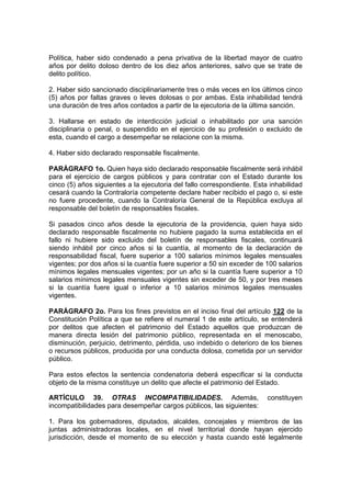 Política, haber sido condenado a pena privativa de la libertad mayor de cuatro
años por delito doloso dentro de los diez años anteriores, salvo que se trate de
delito político.

2. Haber sido sancionado disciplinariamente tres o más veces en los últimos cinco
(5) años por faltas graves o leves dolosas o por ambas. Esta inhabilidad tendrá
una duración de tres años contados a partir de la ejecutoria de la última sanción.

3. Hallarse en estado de interdicción judicial o inhabilitado por una sanción
disciplinaria o penal, o suspendido en el ejercicio de su profesión o excluido de
esta, cuando el cargo a desempeñar se relacione con la misma.

4. Haber sido declarado responsable fiscalmente.

PARÁGRAFO 1o. Quien haya sido declarado responsable fiscalmente será inhábil
para el ejercicio de cargos públicos y para contratar con el Estado durante los
cinco (5) años siguientes a la ejecutoria del fallo correspondiente. Esta inhabilidad
cesará cuando la Contraloría competente declare haber recibido el pago o, si este
no fuere procedente, cuando la Contraloría General de la República excluya al
responsable del boletín de responsables fiscales.

Si pasados cinco años desde la ejecutoria de la providencia, quien haya sido
declarado responsable fiscalmente no hubiere pagado la suma establecida en el
fallo ni hubiere sido excluido del boletín de responsables fiscales, continuará
siendo inhábil por cinco años si la cuantía, al momento de la declaración de
responsabilidad fiscal, fuere superior a 100 salarios mínimos legales mensuales
vigentes; por dos años si la cuantía fuere superior a 50 sin exceder de 100 salarios
mínimos legales mensuales vigentes; por un año si la cuantía fuere superior a 10
salarios mínimos legales mensuales vigentes sin exceder de 50, y por tres meses
si la cuantía fuere igual o inferior a 10 salarios mínimos legales mensuales
vigentes.

PARÁGRAFO 2o. Para los fines previstos en el inciso final del artículo 122 de la
Constitución Política a que se refiere el numeral 1 de este artículo, se entenderá
por delitos que afecten el patrimonio del Estado aquellos que produzcan de
manera directa lesión del patrimonio público, representada en el menoscabo,
disminución, perjuicio, detrimento, pérdida, uso indebido o deterioro de los bienes
o recursos públicos, producida por una conducta dolosa, cometida por un servidor
público.

Para estos efectos la sentencia condenatoria deberá especificar si la conducta
objeto de la misma constituye un delito que afecte el patrimonio del Estado.

ARTÍCULO 39. OTRAS INCOMPATIBILIDADES. Además,                           constituyen
incompatibilidades para desempeñar cargos públicos, las siguientes:

1. Para los gobernadores, diputados, alcaldes, concejales y miembros de las
juntas administradoras locales, en el nivel territorial donde hayan ejercido
jurisdicción, desde el momento de su elección y hasta cuando esté legalmente
 