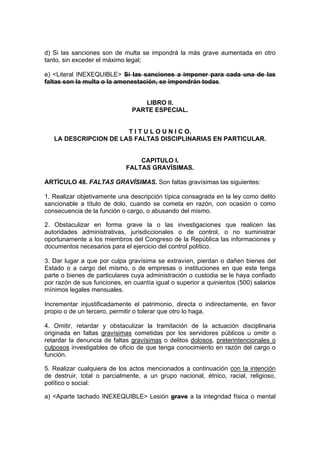 d) Si las sanciones son de multa se impondrá la más grave aumentada en otro
tanto, sin exceder el máximo legal;

e) <Literal INEXEQUIBLE> Si las sanciones a imponer para cada una de las
faltas son la multa o la amonestación, se impondrán todas.


                                  LIBRO II.
                               PARTE ESPECIAL.


                       T I T U L O U N I C O.
   LA DESCRIPCION DE LAS FALTAS DISCIPLINARIAS EN PARTICULAR.


                                 CAPITULO I.
                             FALTAS GRAVÍSIMAS.

ARTÍCULO 48. FALTAS GRAVÍSIMAS. Son faltas gravísimas las siguientes:

1. Realizar objetivamente una descripción típica consagrada en la ley como delito
sancionable a título de dolo, cuando se cometa en razón, con ocasión o como
consecuencia de la función o cargo, o abusando del mismo.

2. Obstaculizar en forma grave la o las investigaciones que realicen las
autoridades administrativas, jurisdiccionales o de control, o no suministrar
oportunamente a los miembros del Congreso de la República las informaciones y
documentos necesarios para el ejercicio del control político.

3. Dar lugar a que por culpa gravísima se extravíen, pierdan o dañen bienes del
Estado o a cargo del mismo, o de empresas o instituciones en que este tenga
parte o bienes de particulares cuya administración o custodia se le haya confiado
por razón de sus funciones, en cuantía igual o superior a quinientos (500) salarios
mínimos legales mensuales.

Incrementar injustificadamente el patrimonio, directa o indirectamente, en favor
propio o de un tercero, permitir o tolerar que otro lo haga.

4. Omitir, retardar y obstaculizar la tramitación de la actuación disciplinaria
originada en faltas gravísimas cometidas por los servidores públicos u omitir o
retardar la denuncia de faltas gravísimas o delitos dolosos, preterintencionales o
culposos investigables de oficio de que tenga conocimiento en razón del cargo o
función.

5. Realizar cualquiera de los actos mencionados a continuación con la intención
de destruir, total o parcialmente, a un grupo nacional, étnico, racial, religioso,
político o social:

a) <Aparte tachado INEXEQUIBLE> Lesión grave a la integridad física o mental
 