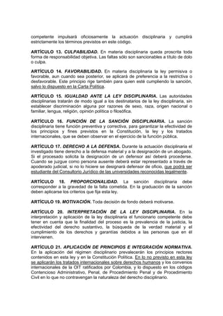 competente impulsará oficiosamente la actuación disciplinaria y cumplirá
estrictamente los términos previstos en este código.

ARTÍCULO 13. CULPABILIDAD. En materia disciplinaria queda proscrita toda
forma de responsabilidad objetiva. Las faltas sólo son sancionables a título de dolo
o culpa.

ARTÍCULO 14. FAVORABILIDAD. En materia disciplinaria la ley permisiva o
favorable, aun cuando sea posterior, se aplicará de preferencia a la restrictiva o
desfavorable. Este principio rige también para quien esté cumpliendo la sanción,
salvo lo dispuesto en la Carta Política.

ARTÍCULO 15. IGUALDAD ANTE LA LEY DISCIPLINARIA. Las autoridades
disciplinarias tratarán de modo igual a los destinatarios de la ley disciplinaria, sin
establecer discriminación alguna por razones de sexo, raza, origen nacional o
familiar, lengua, religión, opinión política o filosófica.

ARTÍCULO 16. FUNCIÓN DE LA SANCIÓN DISCIPLINARIA. La sanción
disciplinaria tiene función preventiva y correctiva, para garantizar la efectividad de
los principios y fines previstos en la Constitución, la ley y los tratados
internacionales, que se deben observar en el ejercicio de la función pública.

ARTÍCULO 17. DERECHO A LA DEFENSA. Durante la actuación disciplinaria el
investigado tiene derecho a la defensa material y a la designación de un abogado.
Si el procesado solicita la designación de un defensor así deberá procederse.
Cuando se juzgue como persona ausente deberá estar representado a través de
apoderado judicial, si no lo hiciere se designará defensor de oficio, que podrá ser
estudiante del Consultorio Jurídico de las universidades reconocidas legalmente.

ARTÍCULO 18. PROPORCIONALIDAD. La sanción disciplinaria debe
corresponder a la gravedad de la falta cometida. En la graduación de la sanción
deben aplicarse los criterios que fija esta ley.

ARTÍCULO 19. MOTIVACIÓN. Toda decisión de fondo deberá motivarse.

ARTÍCULO 20. INTERPRETACIÓN DE LA LEY DISCIPLINARIA. En la
interpretación y aplicación de la ley disciplinaria el funcionario competente debe
tener en cuenta que la finalidad del proceso es la prevalencia de la justicia, la
efectividad del derecho sustantivo, la búsqueda de la verdad material y el
cumplimiento de los derechos y garantías debidos a las personas que en él
intervienen.

ARTÍCULO 21. APLICACIÓN DE PRINCIPIOS E INTEGRACIÓN NORMATIVA.
En la aplicación del régimen disciplinario prevalecerán los principios rectores
contenidos en esta ley y en la Constitución Política. En lo no previsto en esta ley
se aplicarán los tratados internacionales sobre derechos humanos y los convenios
internacionales de la OIT ratificados por Colombia, y lo dispuesto en los códigos
Contencioso Administrativo, Penal, de Procedimiento Penal y de Procedimiento
Civil en lo que no contravengan la naturaleza del derecho disciplinario.
 