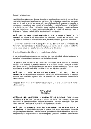 decisión jurisdiccional.

La solicitud de revocación deberá decidirla el funcionario competente dentro de los
tres meses siguientes a la fecha de su recibo. De no hacerlo, podrá ser recusado,
caso en el cual la actuación se remitirá inmediatamente al superior funcional o al
funcionario competente para investigarlo por la Procuraduría General de la Nación,
si no tuviere superior funcional, quien la resolverá en el término improrrogable de
un mes designando a quien deba reemplazarlo. C uando el recusado sea el
Procurador General de la Nación, resolverá el Viceprocurador.

ARTÍCULO 126. REQUISITOS PARA SOLICITAR LA REVOCATORIA DE LOS
FALLOS. La solicitud de revocatoria se formulará dentro de los cinco años
siguientes a la fecha de ejecutoria del fallo, mediante escrito que debe contener:

1. El nombre completo del investigado o de su defensor, con la indicación del
documento de identidad y la dirección, que para efectos de la actuación se tendrá
como única, salvo que oportunamente señalen una diferente.

2. La identificación del fallo cuya revocatoria se solicita.

3. La sustentación expresa de los motivos de inconformidad relacionados con la
causal de revocatoria en que se fundamenta la solicitud.

La solicitud que no reúna los anteriores requisitos será inadmitida mediante
decisión que se notificará personalmente al solicitante o a su defensor, quienes
tendrán un término de cinco días para corregirla o complementarla. Transcurrido
éste sin que el peticionario efectuare la corrección, será rechazada.

ARTÍCULO 127. EFECTO DE LA SOLICITUD Y DEL ACTO QUE LA
RESUELVE. Ni la petición de revocatoria de un fallo, ni la decisión que la resuelve
revivirán los términos legales para el ejercicio de las acciones contencioso-
administrativas.

Tampoco darán lugar a interponer recurso alguno, ni a la aplicación del silencio
administrativo.


                                     T I T U L O VI.
                                      PRUEBAS.

ARTÍCULO 128. NECESIDAD Y CARGA DE LA PRUEBA. Toda decisión
interlocutoria y el fallo disciplinario deben fundarse en pruebas legalmente
producidas y aportadas al proceso por petición de cualquier sujeto procesal o en
forma oficiosa. La carga de la prueba corresponde al Estado.

ARTÍCULO 129. IMPARCIALIDAD DEL FUNCIONARIO EN LA BÚSQUEDA DE
LA PRUEBA. El funcionario buscará la verdad real. Para ello deberá investigar
con igual rigor los hechos y circunstancias que demuestren la existencia de la falta
disciplinaria y la responsabilidad del investigado, y los que tiendan a demostrar su
 